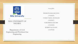 NILE UNIVERSITY OF
NIGERIA
Departments of Civil
Engineering and Petroleum Gas
Engineering
Group B10
PISHIKENI SHILOBA JOHN
(151202025)
FATIMA FARUK ABUBAKAR
(151202027)
NURUDDEEN BAGARE
(151202002)
BADRIYYAH SALIHU
(161205022)
1
 
