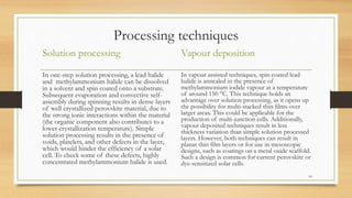 Processing techniques
Solution processing
In one-step solution processing, a lead halide
and methylammonium halide can be dissolved
in a solvent and spin coated onto a substrate.
Subsequent evaporation and convective self-
assembly during spinning results in dense layers
of well crystallized perovskite material, due to
the strong ionic interactions within the material
(the organic component also contributes to a
lower crystallization temperature). Simple
solution processing results in the presence of
voids, platelets, and other defects in the layer,
which would hinder the efficiency of a solar
cell. To check some of these defects, highly
concentrated methylammonium halide is used.
Vapour deposition
In vapour assisted techniques, spin coated lead
halide is annealed in the presence of
methylammonium iodide vapour at a temperature
of around 150 °C. This technique holds an
advantage over solution processing, as it opens up
the possibility for multi-stacked thin films over
larger areas. This could be applicable for the
production of multi-junction cells. Additionally,
vapour deposited techniques result in less
thickness variation than simple solution processed
layers. However, both techniques can result in
planar thin film layers or for use in mesoscopic
designs, such as coatings on a metal oxide scaffold.
Such a design is common for current perovskite or
dye-sensitized solar cells.
10
 