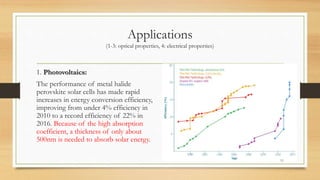Applications
(1-3: optical properties, 4: electrical properties)
1. Photovoltaics:
The performance of metal halide
perovskite solar cells has made rapid
increases in energy conversion efficiency,
improving from under 4% efficiency in
2010 to a record efficiency of 22% in
2016. Because of the high absorption
coefficient, a thickness of only about
500nm is needed to absorb solar energy.
11
 