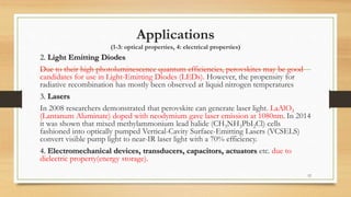 Applications
(1-3: optical properties, 4: electrical properties)
2. Light Emitting Diodes
Due to their high photoluminescence quantum efficiencies, perovskites may be good
candidates for use in Light-Emitting Diodes (LEDs). However, the propensity for
radiative recombination has mostly been observed at liquid nitrogen temperatures
3. Lasers
In 2008 researchers demonstrated that perovskite can generate laser light. LaAlO3
(Lantanum Aluminate) doped with neodymium gave laser emission at 1080nm. In 2014
it was shown that mixed methylammonium lead halide (CH3NH3PbI2Cl) cells
fashioned into optically pumped Vertical-Cavity Surface-Emitting Lasers (VCSELS)
convert visible pump light to near-IR laser light with a 70% efficiency.
4. Electromechanical devices, transducers, capacitors, actuators etc. due to
dielectric property(energy storage).
12
 