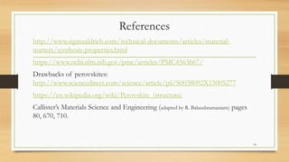 References
http://www.sigmaaldrich.com/technical-documents/articles/material-
matters/synthesis-properties.html
https://www.ncbi.nlm.nih.gov/pmc/articles/PMC4563667/
Drawbacks of perovskites:
http://www.sciencedirect.com/science/article/pii/S0038092X15005277
https://en.wikipedia.org/wiki/Perovskite_(structure)
Callister’s Materials Science and Engineering (adapted by R. Balasubramaniam) pages
80, 670, 710.
14
 