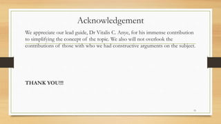 Acknowledgement
We appreciate our lead guide, Dr Vitalis C. Anye, for his immense contribution
to simplifying the concept of the topic. We also will not overlook the
contributions of those with who we had constructive arguments on the subject.
THANK YOU!!!
15
 