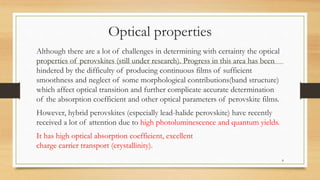 Optical properties
Although there are a lot of challenges in determining with certainty the optical
properties of perovskites (still under research). Progress in this area has been
hindered by the difficulty of producing continuous films of sufficient
smoothness and neglect of some morphological contributions(band structure)
which affect optical transition and further complicate accurate determination
of the absorption coefficient and other optical parameters of perovskite films.
However, hybrid perovskites (especially lead-halide perovskite) have recently
received a lot of attention due to high photoluminescence and quantum yields.
It has high optical absorption coefficient, excellent
charge carrier transport (crystallinity).
8
 