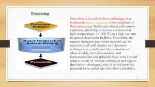 Processing
Perovskite solar cells hold an advantage over
traditional silicon solar cells in the simplicity of
their processing. Traditional silicon cells require
expensive, multistep processes, conducted at
high temperatures (>1000 °C) in a high vacuum
in special clean room facilities. Meanwhile, the
organic-inorganic perovskite material can be
manufactured with simpler wet chemistry
techniques in a traditional lab environment.
Most notably, methylammonium and
formamidinium lead trihalides have been created
using a variety of solvent techniques and vapour
deposition techniques, both of which have the
potential to be scaled up with relative feasibility.
9
 