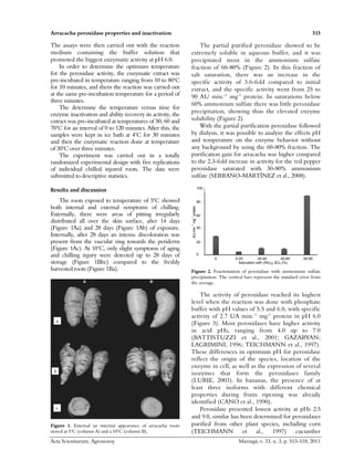Arracacha peroxidase properties and inactivation 515
Acta Scientiarum. Agronomy Maringá, v. 33, n. 3, p. 513-518, 2011
The assays were then carried out with the reaction
medium containing the buffer solution that
promoted the biggest enzymatic activity at pH 6.0.
In order to determine the optimum temperature
for the peroxidase activity, the enzymatic extract was
pre-incubated in temperature ranging from 10 to 80o
C
for 10 minutes, and them the reaction was carried out
at the same pre-incubation temperature for a period of
three minutes.
The determine the temperature versus time for
enzyme inactivation and ability recovery its activity, the
extract was pre-incubated at temperatures of 50, 60 and
70o
C for an interval of 0 to 120 minutes. After this, the
samples were kept in ice bath at 4o
C for 30 minutes
and then the enzymatic reaction done at temperature
of 30o
C over three minutes.
The experiment was carried out in a totally
randomized experimental design with five replications
of individual chilled injured roots. The data were
submitted to descriptive statistics.
Results and discussion
The roots exposed to temperature of 5o
C showed
both internal and external symptoms of chilling.
Externally, there were areas of pitting irregularly
distributed all over the skin surface, after 14 days
(Figure 1Aa) and 28 days (Figure 1Ab) of exposure.
Internally, after 28 days an intense discoloration was
present from the vascular ring towards the periderm
(Figure 1Ac). At 10o
C, only slight symptoms of aging
and chilling injury were detected up to 28 days of
storage (Figure 1Bbc) compared to the freshly
harvested roots (Figure 1Ba).
b
a
c
Figure 1. External an internal appearance of arracacha roots
stored at 5o
C (column A) and a 10o
C (column B).
The partial purified peroxidase showed to be
extremely soluble in aqueous buffer, and it was
precipitated most in the ammonium sulfate
fraction of 60-80% (Figure 2). In this fraction of
salt saturation, there was an increase in the
specific activity of 3.6-fold compared to initial
extract, and the specific activity went from 25 to
90 AU min.-1
mg-1
protein. In saturations below
60% ammonium sulfate there was little peroxidase
precipitation, showing thus the elevated enzyme
solubility (Figure 2).
With the partial purification peroxidase followed
by dialysis, it was possible to analyze the effects pH
and temperature on the enzyme behavior without
any background by using the 60-80% fraction. The
purification gain for arracacha was higher compared
to the 2.3-fold increase in activity for the red pepper
peroxidase saturated with 30-80% ammonium
sulfate (SERRANO-MARTÍNEZ et al., 2008).
AUmin.
-1
mg
-1
protein
100
80
60
40
20
0
0 0-20 20-40 40-60 60-80
Saturation with (NH4)2 SO4 (%)
Figure 2. Fractionation of peroxidase with ammonium sulfate
precipitation. The vertical bars represent the standard error from
the average.
The activity of peroxidase reached its highest
level when the reaction was done with phosphate
buffer with pH values of 5.5 and 6.0, with specific
activity of 2.7 UA min.-1
mg-1
protein in pH 6.0
(Figure 3). Most peroxidases have higher activity
in acid pHs, ranging from 4.0 up to 7.0
(BATTISTUZZI et al., 2001; GAZARYAN;
LAGRIMINI, 1996; TEICHMANN et al., 1997).
These differences in optimum pH for peroxidase
reflect the origin of the species, location of the
enzyme in cell, as well as the expression of several
isozymes that form the peroxidases family
(LURIE, 2003). In bananas, the presence of at
least three isoforms with different chemical
properties during fruits ripening was already
identified (CANO et al., 1990).
Peroxidase presented lowest activity at pHs 2.5
and 9.0, similar has been determined for peroxidases
purified from other plant species, including corn
(TEICHMANN et al., 1997) cucumber
 