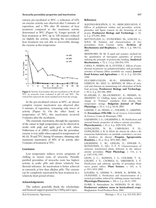 Arracacha peroxidase properties and inactivation 517
Acta Scientiarum. Agronomy Maringá, v. 33, n. 3, p. 513-518, 2011
extracts pre-incubated at 50o
C, a reduction of 62%
on enzyme activity was observed after 5 minutes of
exposition, and a 78% after 30 minutes of heat
treatment compared to the maximum activity
determined at 30o
C (Figure 6). Longer periods of
heat treatment at 50o
C up to 120 minutes reduced
on slightly the activity, showing the accumulated
heat treatment was not able to irreversible damage
the enzyme at this temperature.
AUmin.
-1
mg
-1
protein
Time of pre-incubation (min.)
Figure 6. Activity of peroxidase after pre-incubation at 50, 60 and
70ºC in arracacha roots evaluated at pH 6.0 and 30ºC. The
vertical bars represent the mean standard error from the average.
In the pre-incubated extracts at 60o
C, an almost
complete enzyme inactivation was observed after
5 minutes of exposition, remaining only traces of
activity (Figure 6). On the other hand, at
temperature of 70o
C, this inactivation occurred
5 minutes after the incubation.
The enzymatic inactivation, through the exposition
of the extract to high temperatures can be observed in
works with pulp and apple peel as well, when
Valderrama et al. (2001) verified that the peroxidase
enzyme is very stable when exposed to temperatures of
60, 65, 70 and 75o
C during 10 minutes, obtaining only
maximum inactivation of 85% of its activity after
5 minutes of treatment at 75o
C.
Conclusion
Low temperature induces severe symptoms of
chilling in stored roots of arracacha. Partially
purified peroxidase of arracacha roots has highest
activity at acidic pHs and shows relatively low
thermal tolerance. Its inactivation is better achieved
at extremely at low than alkaline pHs. The enzyme
can be completely inactivated by heat treatment in a
relatively short period of time.
Acknowledgements
The authors gratefully thank the scholarships
and financial support granted by CNPq and Capes.
References
AQUINO-BOLAÑOS, E. N.; MERCADO-SILVA, E.
Effects of polyphenol oxidase and peroxidase activity,
phenolics and lignin content on the browning of cut
jicama. Postharvest Biology and Technology, v. 33,
n. 3, p. 275-283, 2004.
BATTISTUZZI, G.; D’ONOFRIO, M.; LOSCHI, L.;
SOLA, M. Isolation and characterization of two
peroxidases from Cucumis sativus. Archives of
Biochemistry and Biophysics, v. 388, n. 1, p. 100-112,
2001.
BRADFORD, M. M. A rapid and sensitive method for
the quantitation of microgram quantities of protein
utilizing the principle of protein-dye binding. Analytical
Biochemistry, v. 72, n. 1-2, p. 248-254, 1976.
CANO, P.; MARIN, M. A.; FÚSTER, C. Effects of some
thermal treatments on polyphenoloxidase and peroxidase
activities of banana (Musa cavendishii var. enana). Journal
Food Science and Agriculture, v. 51, n. 2, p. 223-230,
1990.
DUCAMP-COLLIN, M.-N.; RAMARSON, H.;
LEBRUN, M.; SELF, G.; REYNES, M. Effect of citric
acid and chitosan on maintaining red colouration of litchi
fruit pericarp. Postharvest Biology and Technology,
v. 49, n. 2, p. 241-246, 2008.
EL-HILARI, F.; AIL-OUBAHOU, A.; REMAH, A.;
AKHAYAT, O. Chilling injury and peroxidase activity
change in “Fortune” mandarin fruit during low
temperature storage. Bulgarian Journal of Plant
Physiology, v. 29, n. 1-2, p. 44-54, 2003.
GASPAR, T. H.; PENEL, C.; THORPE, T.; GREPPIN,
H. Peroxidases 1970-1980. 1st ed. Geneva: Universidade
de Geneva, Center de Botanique, 1982.
GAZARYAN, I. G.; LAGRIMINI, L. M. Purification and
unusual kinetic properties of tobacco anionic peroxidase.
Phytochemistry, v. 41, n. 4, p. 1029-1034, 1996.
GONÇALVES, N. B.; CARVALHO, V. D.;
GONÇALVES, J. R. A. Efeito do cloreto de cálcio e do
tratamento hidrotérmico na atividade enzimática e no teor
de fenólicos do abacaxi. Pesquisa Agropecuária
Brasileira, v. 35, n. 10, p. 2075-2081, 2002.
LAGRIMINI, L. M.; GINGAS, V.; FINGER F.;
ROTHSTEIN, S.; LIU, T.-T. Y. Characterization of
antisense transformed plants deficient in the tabacco
anionic peroxidase. Plant Physiology, v. 114, n. 4,
p. 1187-1196, 1997.
LEON, J. C.; ALPEEVA, I. S.; CHUBAR, T. A.;
GALAEV, I. Y.; CSOREGI, E.; SAKHAROV, I. Y.
Purificarion and substrate specifity of peroxidase from
sweet potato tubers. Plant Science, v. 163, n. 5,
p. 1011-1019, 2002.
LOUKILI, A.; LIMAM, F.; AYADI, A.; BOYER, N.;
OUELHAZI, L. Purification and characterization of a
neutral peroxidase induced by rubbing tomato internodes.
Physiologia Plantarum, v. 105, n. 1, p. 24-31, 1999.
LURIE, S. Antioxidants. In: HODGES, D. M. (Ed.).
Postharvest oxidative stress in horticultural crops.
Binghamton: Food Products Press, 2003.
 