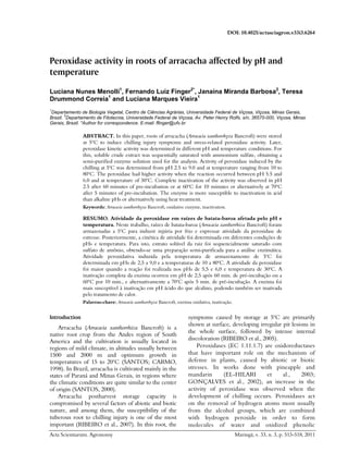 DOI: 10.4025/actasciagron.v33i3.6264
Acta Scientiarum. Agronomy Maringá, v. 33, n. 3, p. 513-518, 2011
Peroxidase activity in roots of arracacha affected by pH and
temperature
Luciana Nunes Menolli1
, Fernando Luiz Finger2*
, Janaína Miranda Barbosa2
, Teresa
Drummond Correia1
and Luciana Marques Vieira1
1
Departamento de Biologia Vegetal, Centro de Ciências Agrárias, Universidade Federal de Viçosa, Viçosa, Minas Gerais,
Brazil.
2
Departamento de Fitotecnia, Universidade Federal de Viçosa, Av. Peter Henry Rolfs, s/n, 36570-000, Viçosa, Minas
Gerais, Brazil. *Author for correspondence. E-mail: ffinger@ufv.br
ABSTRACT. In this paper, roots of arracacha (Arracacia xanthorrhyza Bancroft) were stored
at 5ºC to induce chilling injury symptoms and stress-related peroxidase activity. Later,
peroxidase kinetic activity was determined in different pH and temperature conditions. For
this, soluble crude extract was sequentially saturated with ammonium sulfate, obtaining a
semi-purified enzyme solution used for the analysis. Activity of peroxidase induced by the
chilling at 5o
C was determined from pH 2.5 to 9.0 and at temperature ranging from 10 to
80o
C. The peroxidase had higher activity when the reaction occurred between pH 5.5 and
6.0 and at temperature of 30o
C. Complete inactivation of the activity was observed in pH
2.5 after 60 minutes of pre-incubation or at 60o
C for 10 minutes or alternatively at 70o
C
after 5 minutes of pre-incubation. The enzyme is more susceptible to inactivation in acid
than alkaline pHs or alternatively using heat treatment.
Keywords: Arracacia xanthorrhyza Bancroft, oxidative enzyme, inactivation.
RESUMO. Atividade da peroxidase em raízes de batata-baroa afetada pelo pH e
temperatura. Neste trabalho, raízes de batata-baroa (Arracacia xanthorrhiza Bancroft) foram
armazenadas a 5o
C para induzir injúria por frio e expressar atividade da peroxidase de
estresse. Posteriormente, a cinética de atividade foi determinada em diferentes condições de
pHs e temperatura. Para isto, extrato solúvel da raiz foi sequencialmente saturado com
sulfato de amônio, obtendo-se uma preparação semi-purificada para a análise enzimática.
Atividade peroxidativa induzida pela temperatura de armazenamento de 5o
C foi
determinada em pHs de 2,5 a 9,0 e a temperaturas de 10 a 80o
C. A atividade da peroxidase
foi maior quando a reação foi realizada nos pHs de 5,5 e 6,0 e temperatura de 30o
C. A
inativação completa da enzima ocorreu em pH de 2,5 após 60 min. de pré-incubação ou a
60o
C por 10 min., e alternativamente a 70o
C após 5 min. de pré-incubação. A enzima foi
mais susceptível à inativação em pH ácido do que alcalino, podendo também ser inativada
pelo tratamento de calor.
Palavras-chave: Arracacia xanthorrhyza Bancroft, enzima oxidativa, inativação.
Introduction
Arracacha (Arracacia xanthorrhiza Bancroft) is a
native root crop from the Andes region of South
America and the cultivation is usually located in
regions of mild climate, in altitudes usually between
1500 and 2000 m and optimum growth in
temperatures of 15 to 20o
C (SANTOS; CARMO,
1998). In Brazil, arracacha is cultivated mainly in the
states of Paraná and Minas Gerais, in regions where
the climatic conditions are quite similar to the center
of origin (SANTOS, 2000).
Arracacha postharvest storage capacity is
compromised by several factors of abiotic and biotic
nature, and among them, the susceptibility of the
tuberous root to chilling injury is one of the most
important (RIBEIRO et al., 2007). In this root, the
symptoms caused by storage at 5o
C are primarily
shown at surface, developing irregular pit lesions in
the whole surface, followed by intense internal
discoloration (RIBEIRO et al., 2005).
Peroxidases (EC 1.11.1.7) are oxidoreductases
that have important role on the mechanism of
defense in plants, caused by abiotic or biotic
stresses. In works done with pineapple and
mandarin (EL-HILARI et al., 2003;
GONÇALVES et al., 2002), an increase in the
activity of peroxidase was observed when the
development of chilling occurs. Peroxidases act
on the removal of hydrogen atoms most usually
from the alcohol groups, which are combined
with hydrogen peroxide in order to form
molecules of water and oxidized phenolic
 