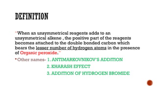 DEFINITION
“When an unsymmetrical reagents adds to an
unsymmetrical alkene , the positive part of the reagents
becomes attached to the double bonded carbon which
bears the lesser number of hydrogen atoms in the presence
of Organic peroxide.”
Other names- 1. ANTIMARKOVNIKOV’S ADDITION
2. KHARASH EFFECT
3. ADDITION OF HYDROGEN BROMIDE
 