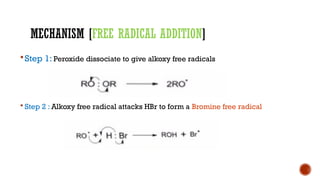 MECHANISM [FREE RADICAL ADDITION]
Step 1: Peroxide dissociate to give alkoxy free radicals
 Step 2 : Alkoxy free radical attacks HBr to form a Bromine free radical
 