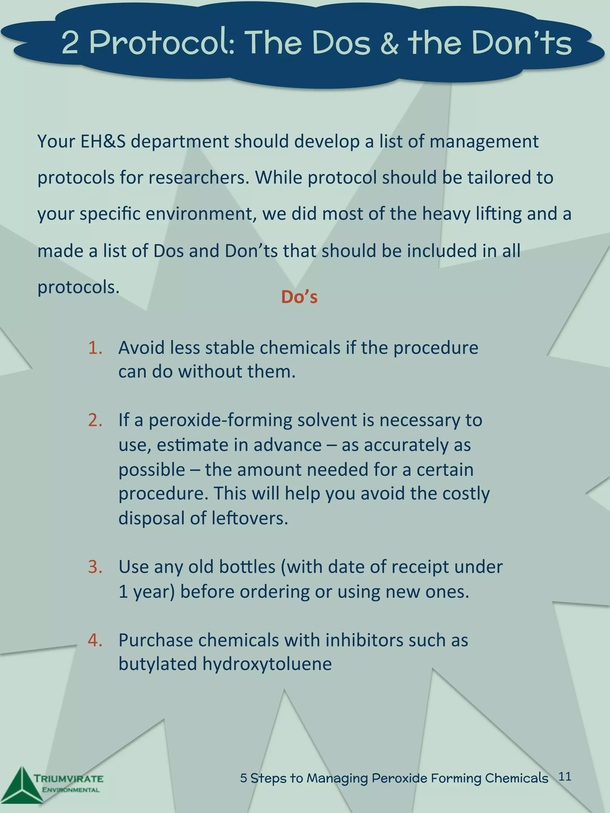 2 Protocol: The Dos & the Don’ts 
Your 
EH&S 
department 
should 
develop 
a 
list 
of 
management 
protocols 
for 
researchers. 
While 
protocol 
should 
be 
tailored 
to 
your 
specific 
environment, 
we 
did 
most 
of 
the 
heavy 
liUing 
and 
a 
made 
a 
list 
of 
Dos 
and 
Don’ts 
that 
should 
be 
included 
in 
all 
protocols. 
Do’s 
1. Avoid 
less 
stable 
chemicals 
if 
the 
procedure 
can 
do 
without 
them. 
2. If 
a 
peroxide-­‐forming 
solvent 
is 
necessary 
to 
use, 
es:mate 
in 
advance 
– 
as 
accurately 
as 
possible 
– 
the 
amount 
needed 
for 
a 
certain 
procedure. 
This 
will 
help 
you 
avoid 
the 
costly 
disposal 
of 
leUovers. 
3. Use 
any 
old 
boZles 
(with 
date 
of 
receipt 
under 
1 
year) 
before 
ordering 
or 
using 
new 
ones. 
4. Purchase 
chemicals 
with 
inhibitors 
such 
as 
butylated 
hydroxytoluene 
5 Steps to Managing Peroxide Forming Chemicals 11 
 