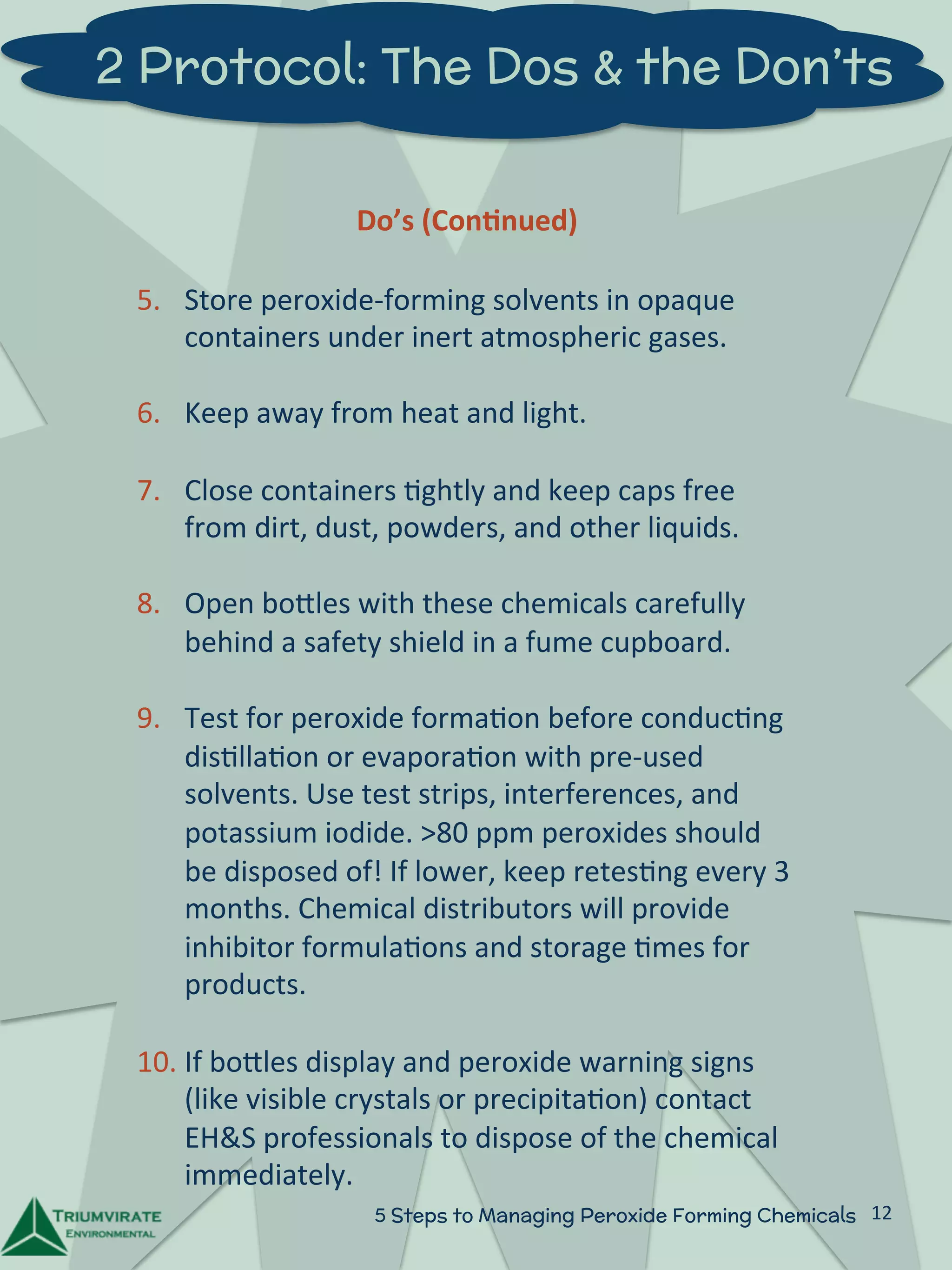 2 Protocol: The Dos & the Don’ts 
Do’s 
(Con5nued) 
5. Store 
peroxide-­‐forming 
solvents 
in 
opaque 
containers 
under 
inert 
atmospheric 
gases. 
6. Keep 
away 
from 
heat 
and 
light. 
7. Close 
containers 
:ghtly 
and 
keep 
caps 
free 
from 
dirt, 
dust, 
powders, 
and 
other 
liquids. 
8. Open 
boZles 
with 
these 
chemicals 
carefully 
behind 
a 
safety 
shield 
in 
a 
fume 
cupboard. 
9. Test 
for 
peroxide 
forma:on 
before 
conduc:ng 
dis:lla:on 
or 
evapora:on 
with 
pre-­‐used 
solvents. 
Use 
test 
strips, 
interferences, 
and 
potassium 
iodide. 
>80 
ppm 
peroxides 
should 
be 
disposed 
of! 
If 
lower, 
keep 
retes:ng 
every 
3 
months. 
Chemical 
distributors 
will 
provide 
inhibitor 
formula:ons 
and 
storage 
:mes 
for 
products. 
10. If 
boZles 
display 
and 
peroxide 
warning 
signs 
(like 
visible 
crystals 
or 
precipita:on) 
contact 
EH&S 
professionals 
to 
dispose 
of 
the 
chemical 
immediately. 
5 Steps to Managing Peroxide Forming Chemicals 12 
 
