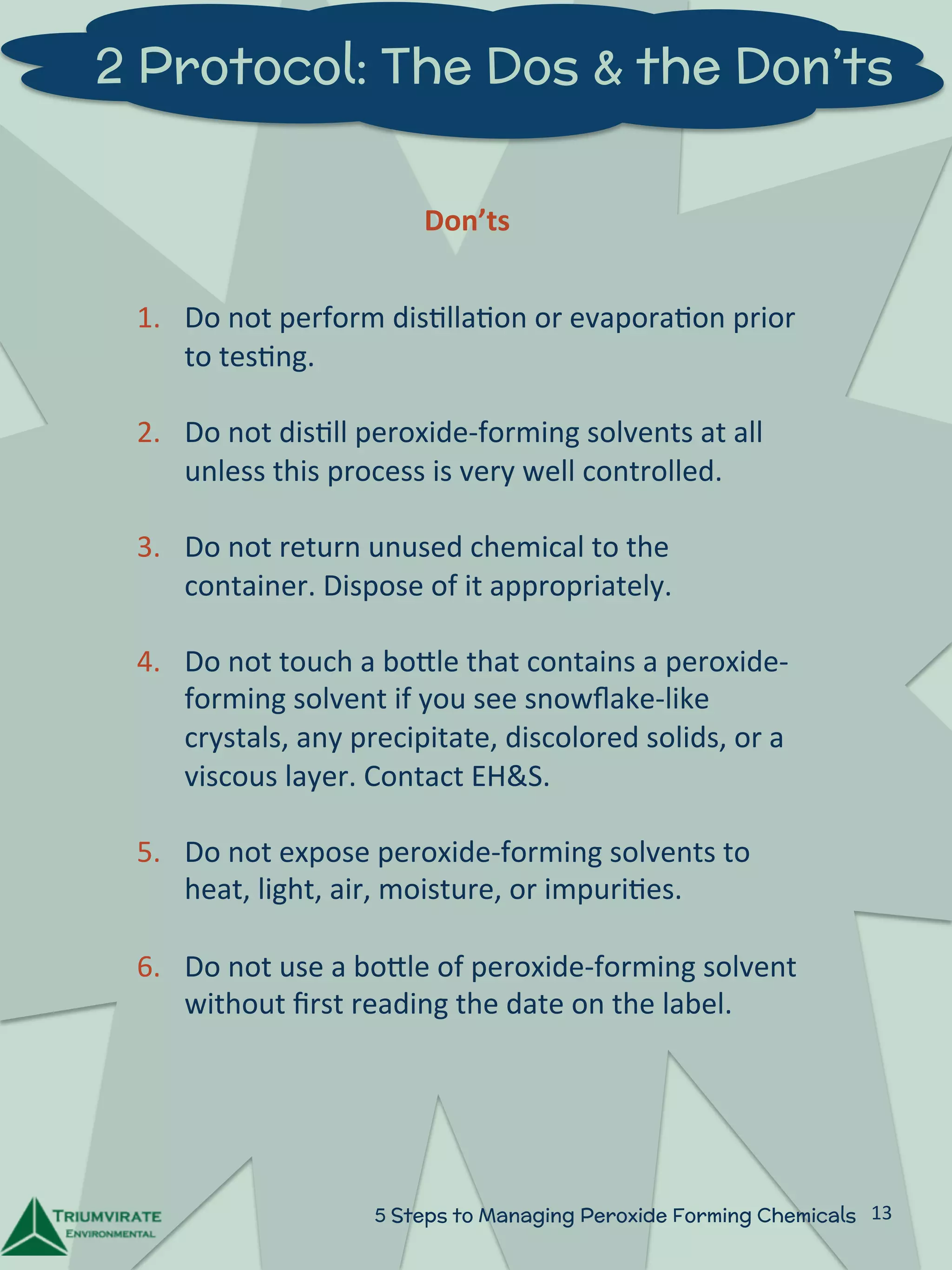 2 Protocol: The Dos & the Don’ts 
Don’ts 
1. Do 
not 
perform 
dis:lla:on 
or 
evapora:on 
prior 
5 Steps to Managing Peroxide Forming Chemicals 13 
to 
tes:ng. 
2. Do 
not 
dis:ll 
peroxide-­‐forming 
solvents 
at 
all 
unless 
this 
process 
is 
very 
well 
controlled. 
3. Do 
not 
return 
unused 
chemical 
to 
the 
container. 
Dispose 
of 
it 
appropriately. 
4. Do 
not 
touch 
a 
boZle 
that 
contains 
a 
peroxide-­‐ 
forming 
solvent 
if 
you 
see 
snowflake-­‐like 
crystals, 
any 
precipitate, 
discolored 
solids, 
or 
a 
viscous 
layer. 
Contact 
EH&S. 
5. Do 
not 
expose 
peroxide-­‐forming 
solvents 
to 
heat, 
light, 
air, 
moisture, 
or 
impuri:es. 
6. Do 
not 
use 
a 
boZle 
of 
peroxide-­‐forming 
solvent 
without 
first 
reading 
the 
date 
on 
the 
label. 
 