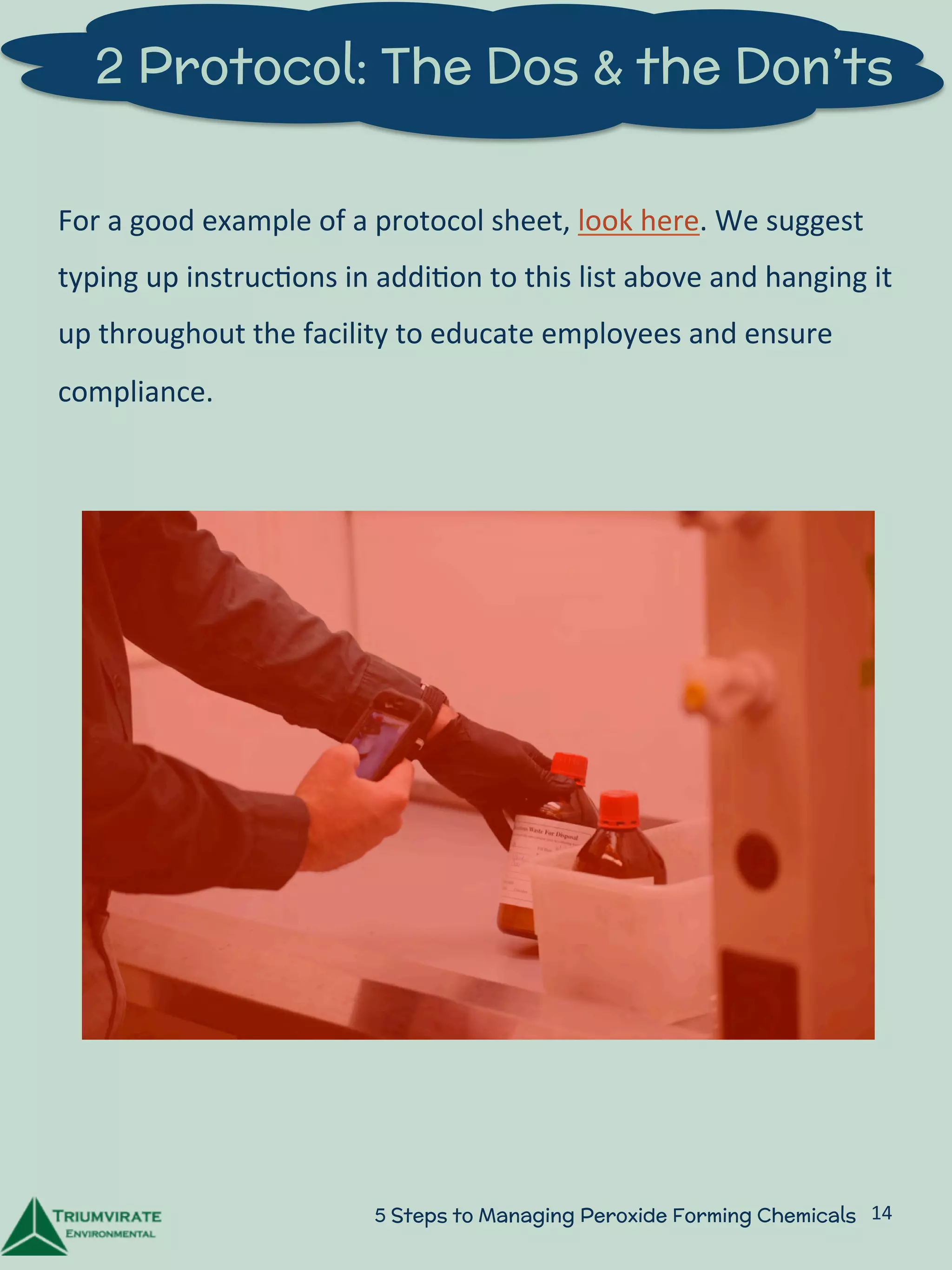 2 Protocol: The Dos & the Don’ts 
For 
a 
good 
example 
of 
a 
protocol 
sheet, 
look 
here. 
We 
suggest 
typing 
up 
instruc:ons 
in 
addi:on 
to 
this 
list 
above 
and 
hanging 
it 
up 
throughout 
the 
facility 
to 
educate 
employees 
and 
ensure 
compliance. 
5 Steps to Managing Peroxide Forming Chemicals 14 
 