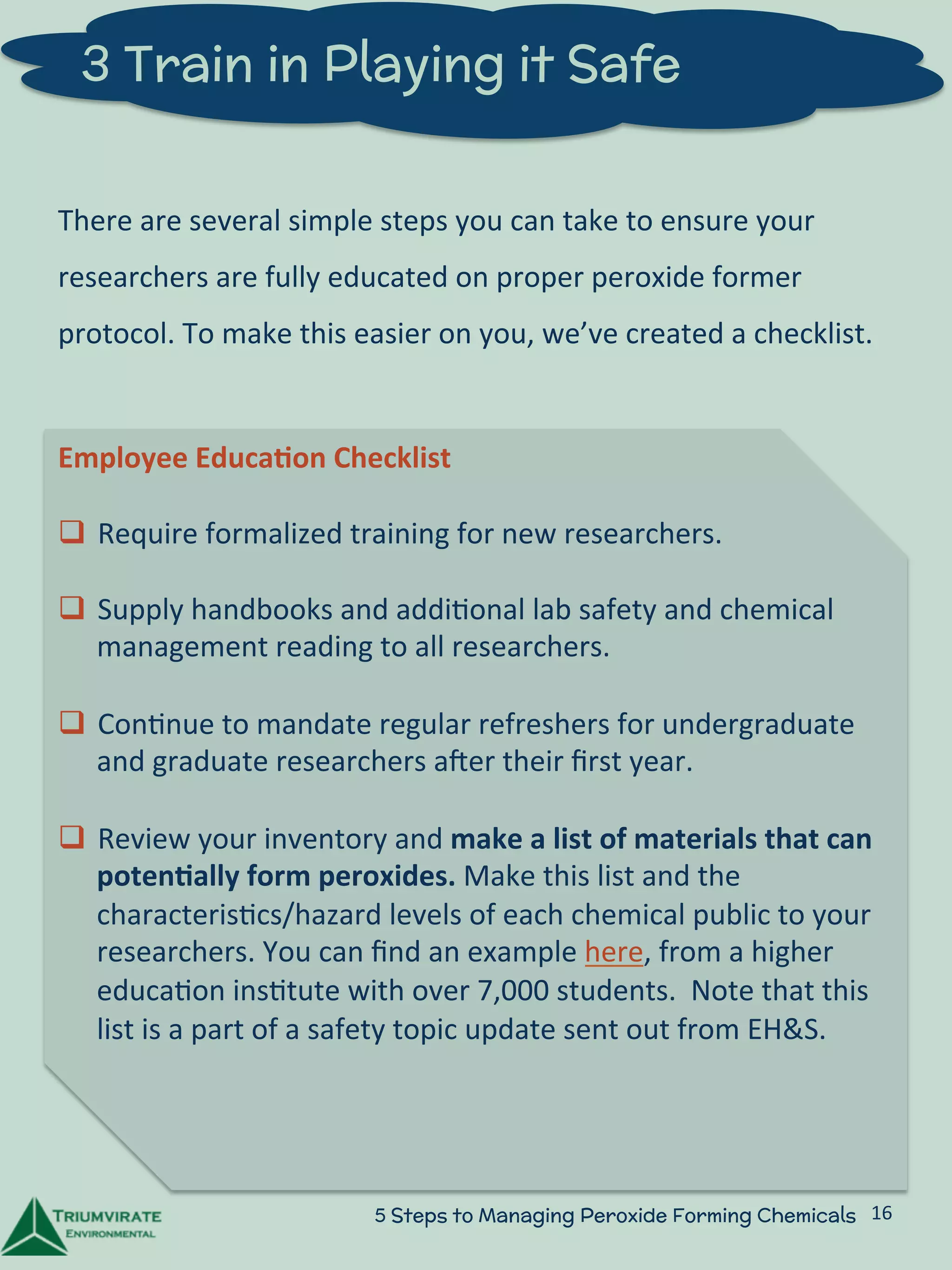 3 Train in Playing it Safe 
There 
are 
several 
simple 
steps 
you 
can 
take 
to 
ensure 
your 
researchers 
are 
fully 
educated 
on 
proper 
peroxide 
former 
protocol. 
To 
make 
this 
easier 
on 
you, 
we’ve 
created 
a 
checklist. 
Employee 
Educa5on 
Checklist 
q Require 
formalized 
training 
for 
new 
researchers. 
q Supply 
handbooks 
and 
addi:onal 
lab 
safety 
and 
chemical 
management 
reading 
to 
all 
researchers. 
q Con:nue 
to 
mandate 
regular 
refreshers 
for 
undergraduate 
and 
graduate 
researchers 
aUer 
their 
first 
year. 
q Review 
your 
inventory 
and 
make 
a 
list 
of 
materials 
that 
can 
poten5ally 
form 
peroxides. 
Make 
this 
list 
and 
the 
characteris:cs/hazard 
levels 
of 
each 
chemical 
public 
to 
your 
researchers. 
You 
can 
find 
an 
example 
here, 
from 
a 
higher 
educa:on 
ins:tute 
with 
over 
7,000 
students. 
Note 
that 
this 
list 
is 
a 
part 
of 
a 
safety 
topic 
update 
sent 
out 
from 
EH&S. 
5 Steps to Managing Peroxide Forming Chemicals 16 
 