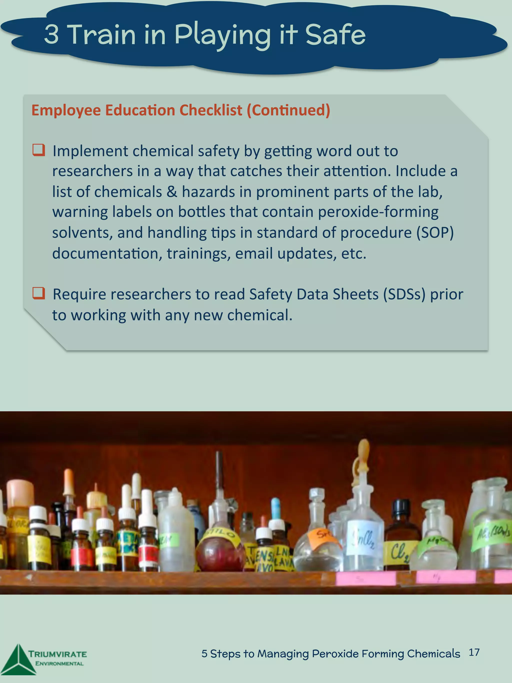 3 Train in Playing it Safe 
Employee 
Educa5on 
Checklist 
(Con5nued) 
q Implement 
chemical 
safety 
by 
gelng 
word 
out 
to 
researchers 
in 
a 
way 
that 
catches 
their 
aZen:on. 
Include 
a 
list 
of 
chemicals 
& 
hazards 
in 
prominent 
parts 
of 
the 
lab, 
warning 
labels 
on 
boZles 
that 
contain 
peroxide-­‐forming 
solvents, 
and 
handling 
:ps 
in 
standard 
of 
procedure 
(SOP) 
documenta:on, 
trainings, 
email 
updates, 
etc. 
q Require 
researchers 
to 
read 
Safety 
Data 
Sheets 
(SDSs) 
prior 
to 
working 
with 
any 
new 
chemical. 
5 Steps to Managing Peroxide Forming Chemicals 17 
 