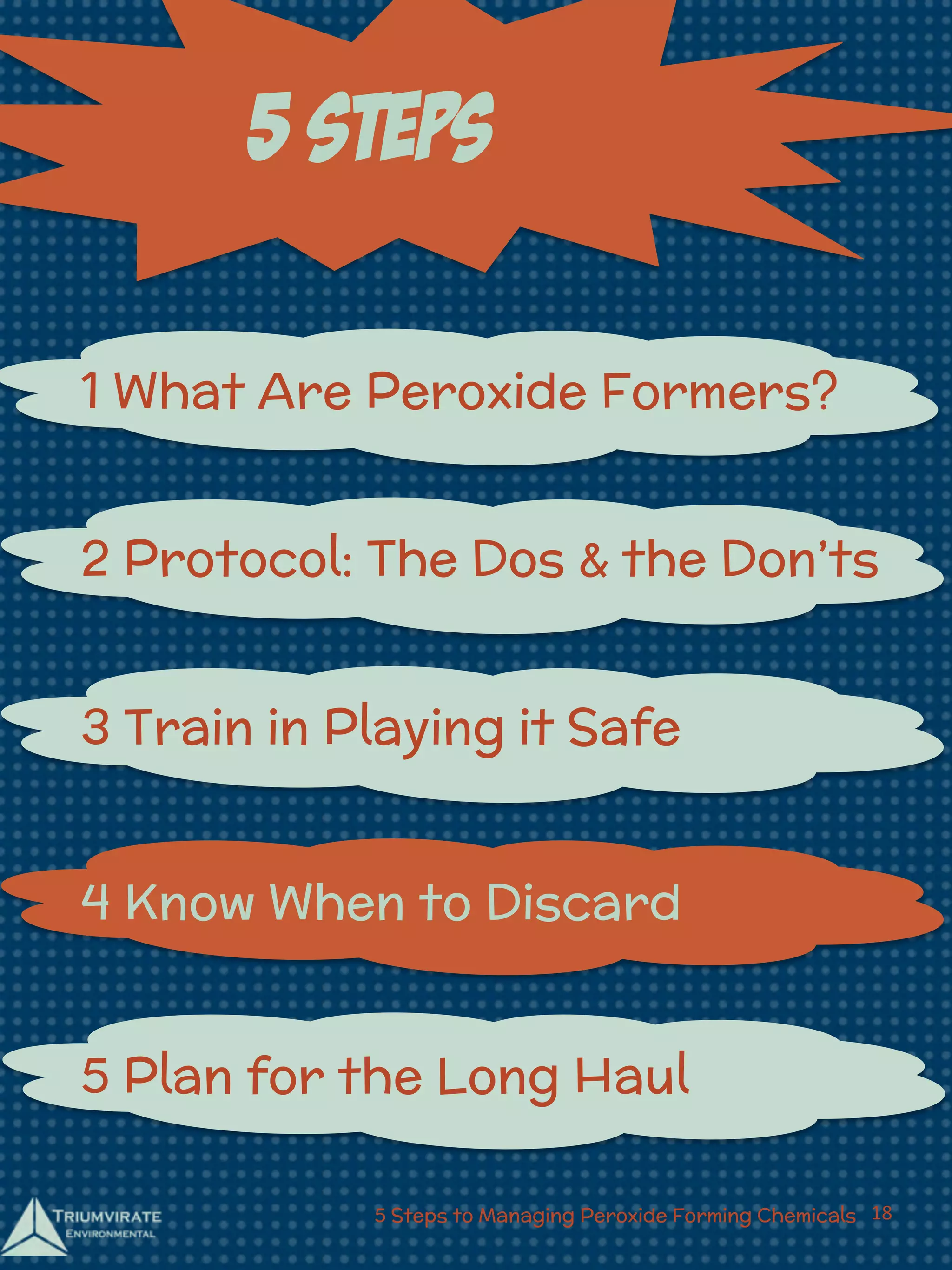 5 Steps 
1 What Are Peroxide Formers? 
2 Protocol: The Dos & the Don’ts 
3 Train in Playing it Safe 
4 Know When to Discard 
5 Plan for the Long Haul 
5 Steps to Managing Peroxide Forming Chemicals 18 
 