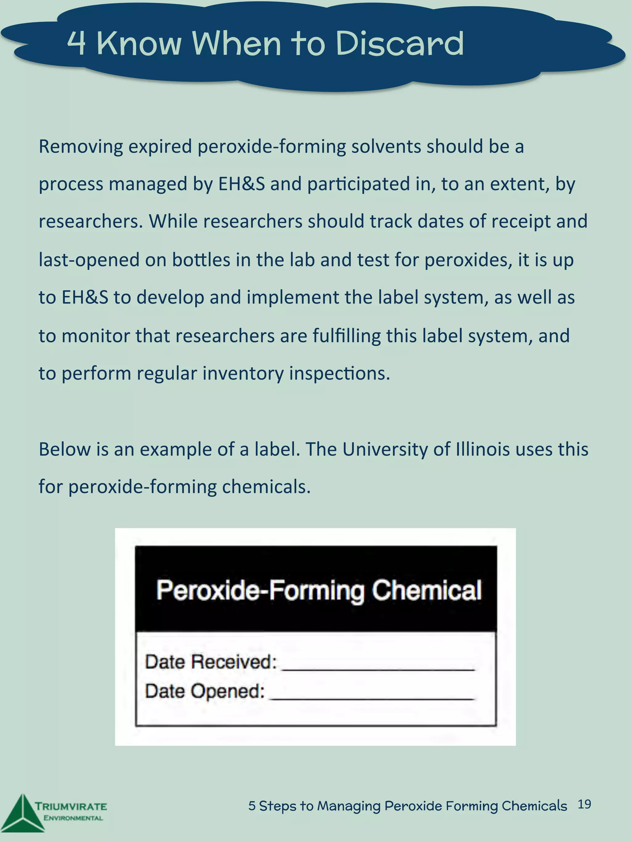 4 Know When to Discard 
Removing 
expired 
peroxide-­‐forming 
solvents 
should 
be 
a 
process 
managed 
by 
EH&S 
and 
par:cipated 
in, 
to 
an 
extent, 
by 
researchers. 
While 
researchers 
should 
track 
dates 
of 
receipt 
and 
last-­‐opened 
on 
boZles 
in 
the 
lab 
and 
test 
for 
peroxides, 
it 
is 
up 
to 
EH&S 
to 
develop 
and 
implement 
the 
label 
system, 
as 
well 
as 
to 
monitor 
that 
researchers 
are 
fulfilling 
this 
label 
system, 
and 
to 
perform 
regular 
inventory 
inspec:ons. 
Below 
is 
an 
example 
of 
a 
label. 
The 
University 
of 
Illinois 
uses 
this 
for 
peroxide-­‐forming 
chemicals. 
5 Steps to Managing Peroxide Forming Chemicals 19 
 