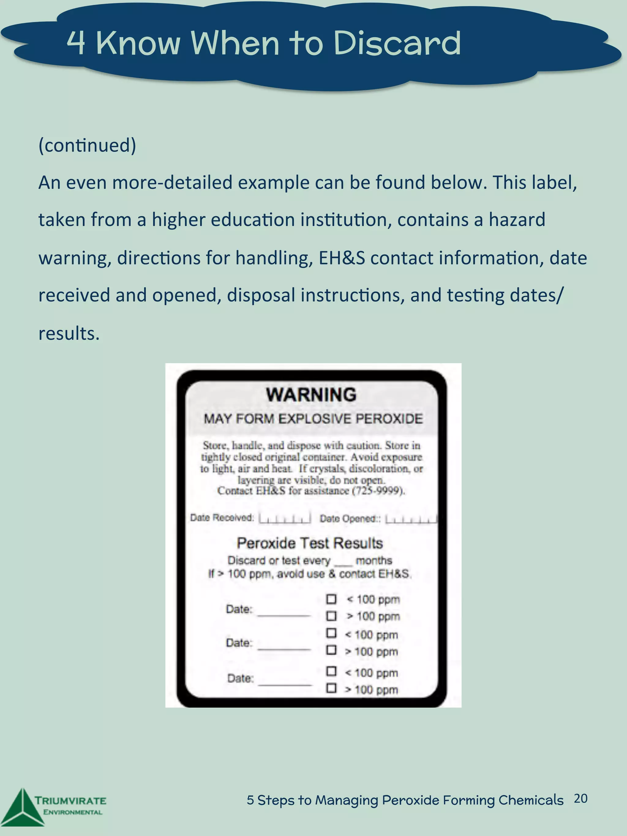 4 Know When to Discard 
(con:nued) 
An 
even 
more-­‐detailed 
example 
can 
be 
found 
below. 
This 
label, 
taken 
from 
a 
higher 
educa:on 
ins:tu:on, 
contains 
a 
hazard 
warning, 
direc:ons 
for 
handling, 
EH&S 
contact 
informa:on, 
date 
received 
and 
opened, 
disposal 
instruc:ons, 
and 
tes:ng 
dates/ 
results. 
5 Steps to Managing Peroxide Forming Chemicals 20 
 