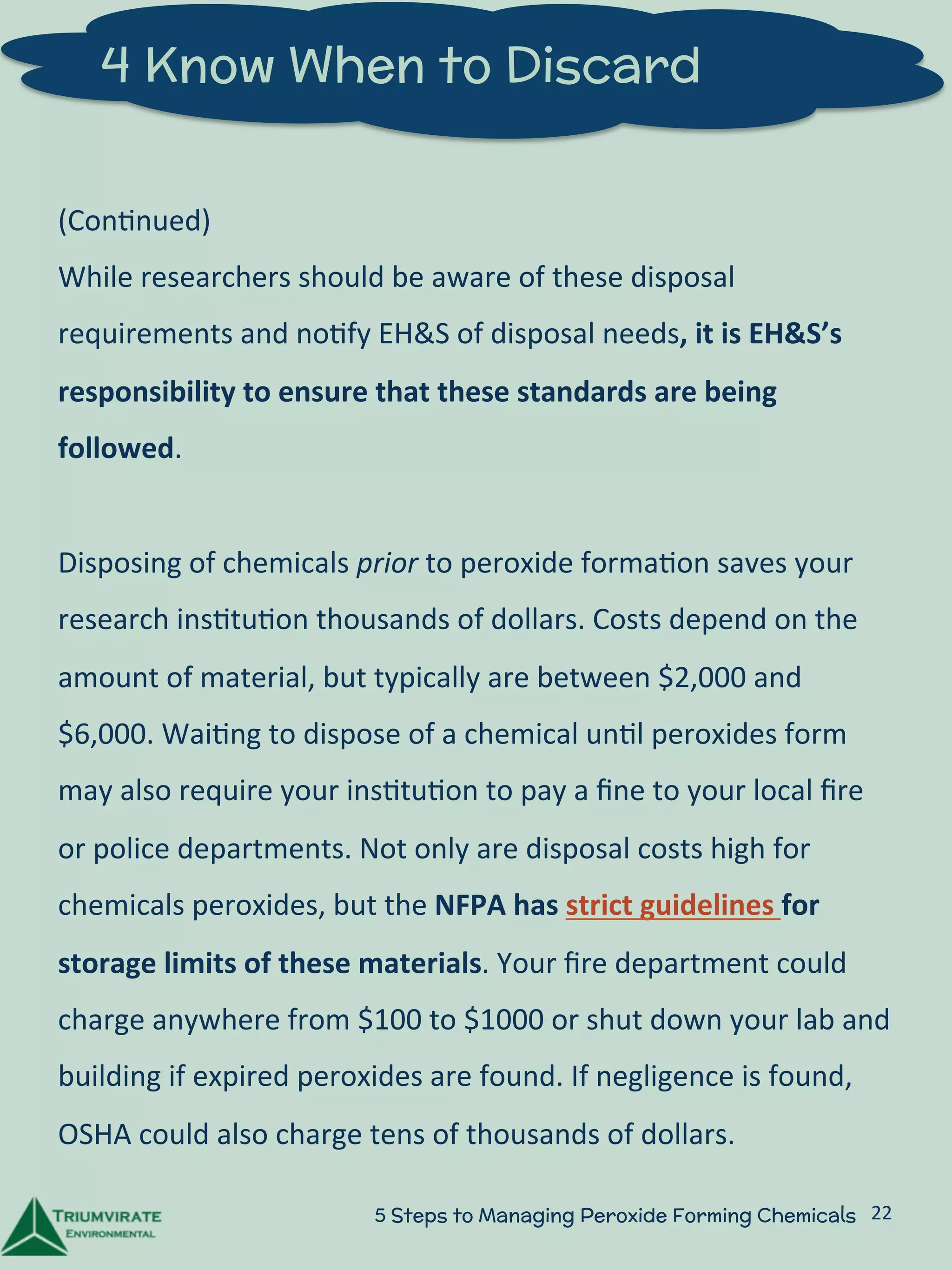 4 Know When to Discard 
(Con:nued) 
While 
researchers 
should 
be 
aware 
of 
these 
disposal 
requirements 
and 
no:fy 
EH&S 
of 
disposal 
needs, 
it 
is 
EH&S’s 
responsibility 
to 
ensure 
that 
these 
standards 
are 
being 
followed. 
Disposing 
of 
chemicals 
prior 
to 
peroxide 
forma:on 
saves 
your 
research 
ins:tu:on 
thousands 
of 
dollars. 
Costs 
depend 
on 
the 
amount 
of 
material, 
but 
typically 
are 
between 
$2,000 
and 
$6,000. 
Wai:ng 
to 
dispose 
of 
a 
chemical 
un:l 
peroxides 
form 
may 
also 
require 
your 
ins:tu:on 
to 
pay 
a 
fine 
to 
your 
local 
fire 
or 
police 
departments. 
Not 
only 
are 
disposal 
costs 
high 
for 
chemicals 
peroxides, 
but 
the 
NFPA 
has 
strict 
guidelines 
for 
storage 
limits 
of 
these 
materials. 
Your 
fire 
department 
could 
charge 
anywhere 
from 
$100 
to 
$1000 
or 
shut 
down 
your 
lab 
and 
building 
if 
expired 
peroxides 
are 
found. 
If 
negligence 
is 
found, 
OSHA 
could 
also 
charge 
tens 
of 
thousands 
of 
dollars. 
5 Steps to Managing Peroxide Forming Chemicals 22 
 