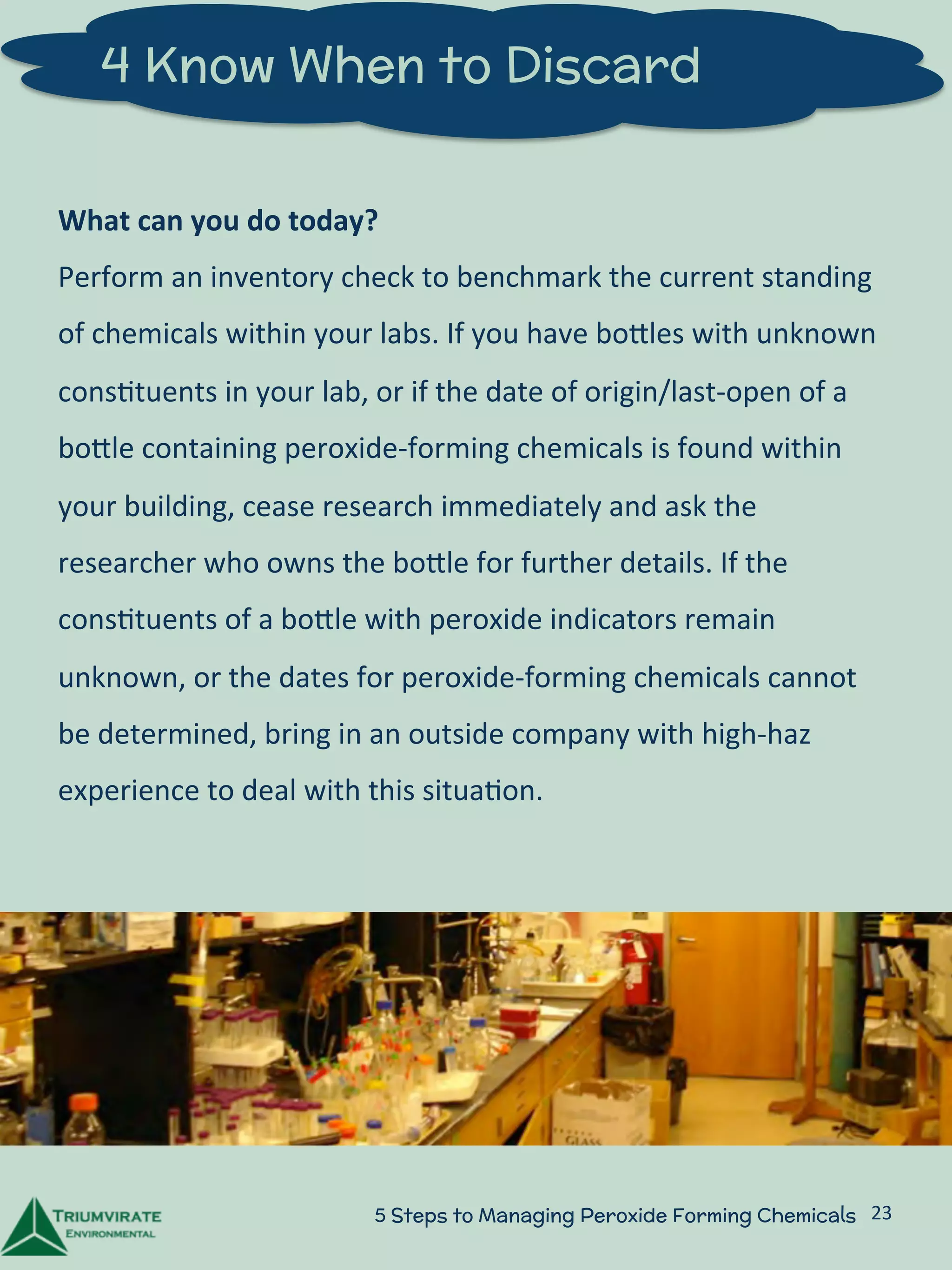 4 Know When to Discard 
What 
can 
you 
do 
today? 
Perform 
an 
inventory 
check 
to 
benchmark 
the 
current 
standing 
of 
chemicals 
within 
your 
labs. 
If 
you 
have 
boZles 
with 
unknown 
cons:tuents 
in 
your 
lab, 
or 
if 
the 
date 
of 
origin/last-­‐open 
of 
a 
boZle 
containing 
peroxide-­‐forming 
chemicals 
is 
found 
within 
your 
building, 
cease 
research 
immediately 
and 
ask 
the 
researcher 
who 
owns 
the 
boZle 
for 
further 
details. 
If 
the 
cons:tuents 
of 
a 
boZle 
with 
peroxide 
indicators 
remain 
unknown, 
or 
the 
dates 
for 
peroxide-­‐forming 
chemicals 
cannot 
be 
determined, 
bring 
in 
an 
outside 
company 
with 
high-­‐haz 
experience 
to 
deal 
with 
this 
situa:on. 
5 Steps to Managing Peroxide Forming Chemicals 23 
 