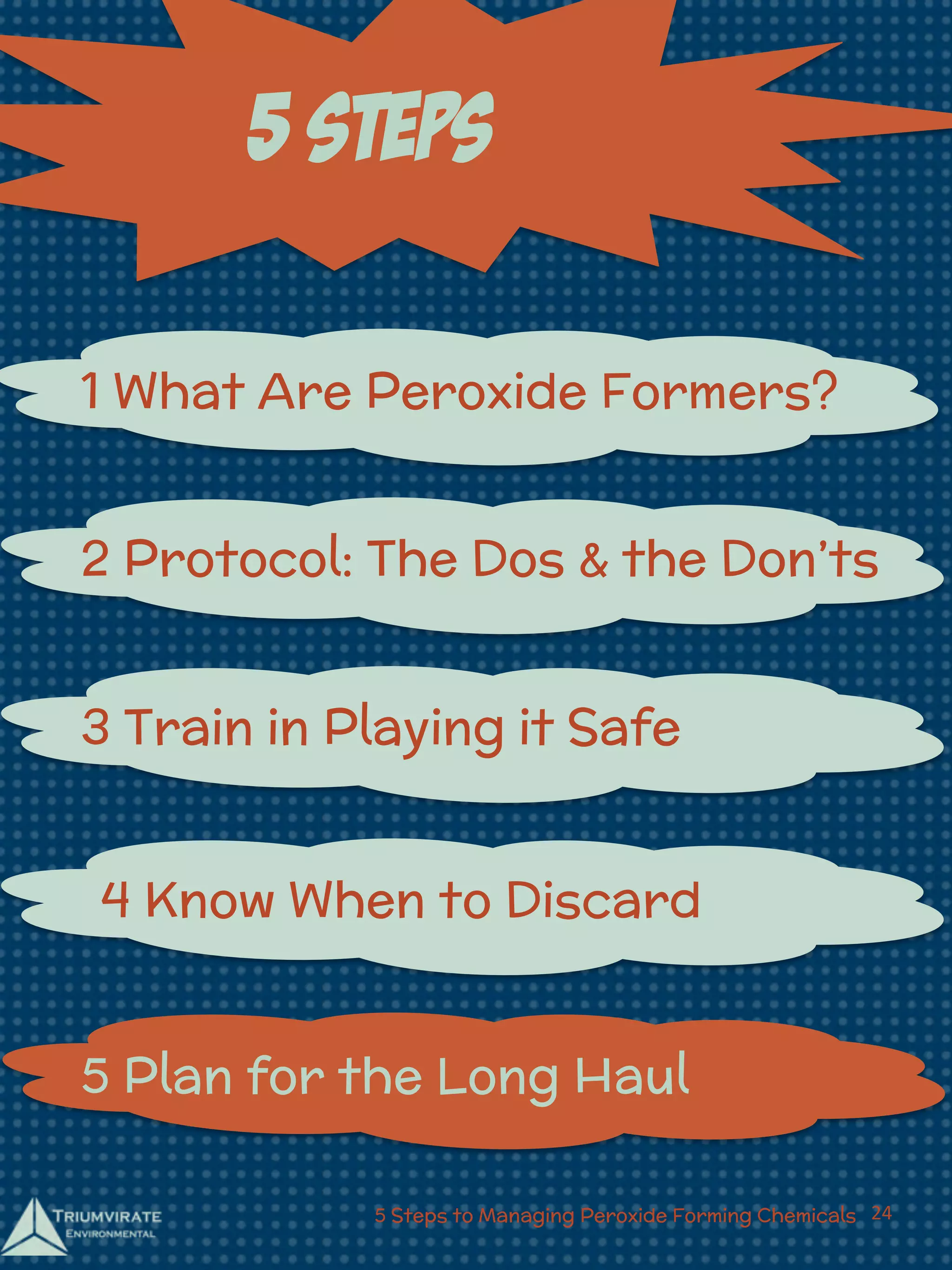 5 Steps 
1 What Are Peroxide Formers? 
2 Protocol: The Dos & the Don’ts 
3 Train in Playing it Safe 
4 Know When to Discard 
5 Plan for the Long Haul 
5 Steps to Managing Peroxide Forming Chemicals 24 
 
