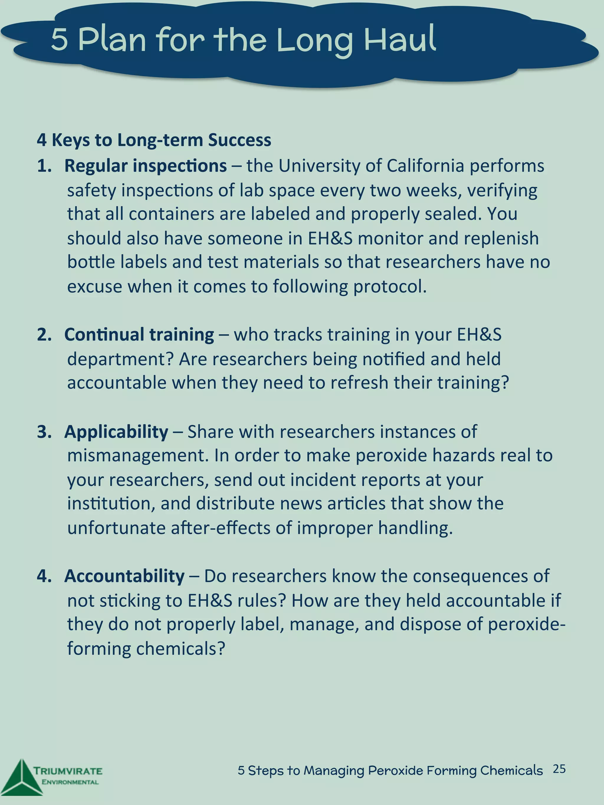 5 Plan for the Long Haul 
4 
Keys 
to 
Long-­‐term 
Success 
1. Regular 
inspec5ons 
– 
the 
University 
of 
California 
performs 
safety 
inspec:ons 
of 
lab 
space 
every 
two 
weeks, 
verifying 
that 
all 
containers 
are 
labeled 
and 
properly 
sealed. 
You 
should 
also 
have 
someone 
in 
EH&S 
monitor 
and 
replenish 
boZle 
labels 
and 
test 
materials 
so 
that 
researchers 
have 
no 
excuse 
when 
it 
comes 
to 
following 
protocol. 
2. Con5nual 
training 
– 
who 
tracks 
training 
in 
your 
EH&S 
department? 
Are 
researchers 
being 
no:fied 
and 
held 
accountable 
when 
they 
need 
to 
refresh 
their 
training? 
3. Applicability 
– 
Share 
with 
researchers 
instances 
of 
mismanagement. 
In 
order 
to 
make 
peroxide 
hazards 
real 
to 
your 
researchers, 
send 
out 
incident 
reports 
at 
your 
ins:tu:on, 
and 
distribute 
news 
ar:cles 
that 
show 
the 
unfortunate 
aUer-­‐effects 
of 
improper 
handling. 
4. Accountability 
– 
Do 
researchers 
know 
the 
consequences 
of 
not 
s:cking 
to 
EH&S 
rules? 
How 
are 
they 
held 
accountable 
if 
they 
do 
not 
properly 
label, 
manage, 
and 
dispose 
of 
peroxide-­‐ 
forming 
chemicals? 
5 Steps to Managing Peroxide Forming Chemicals 25 
 