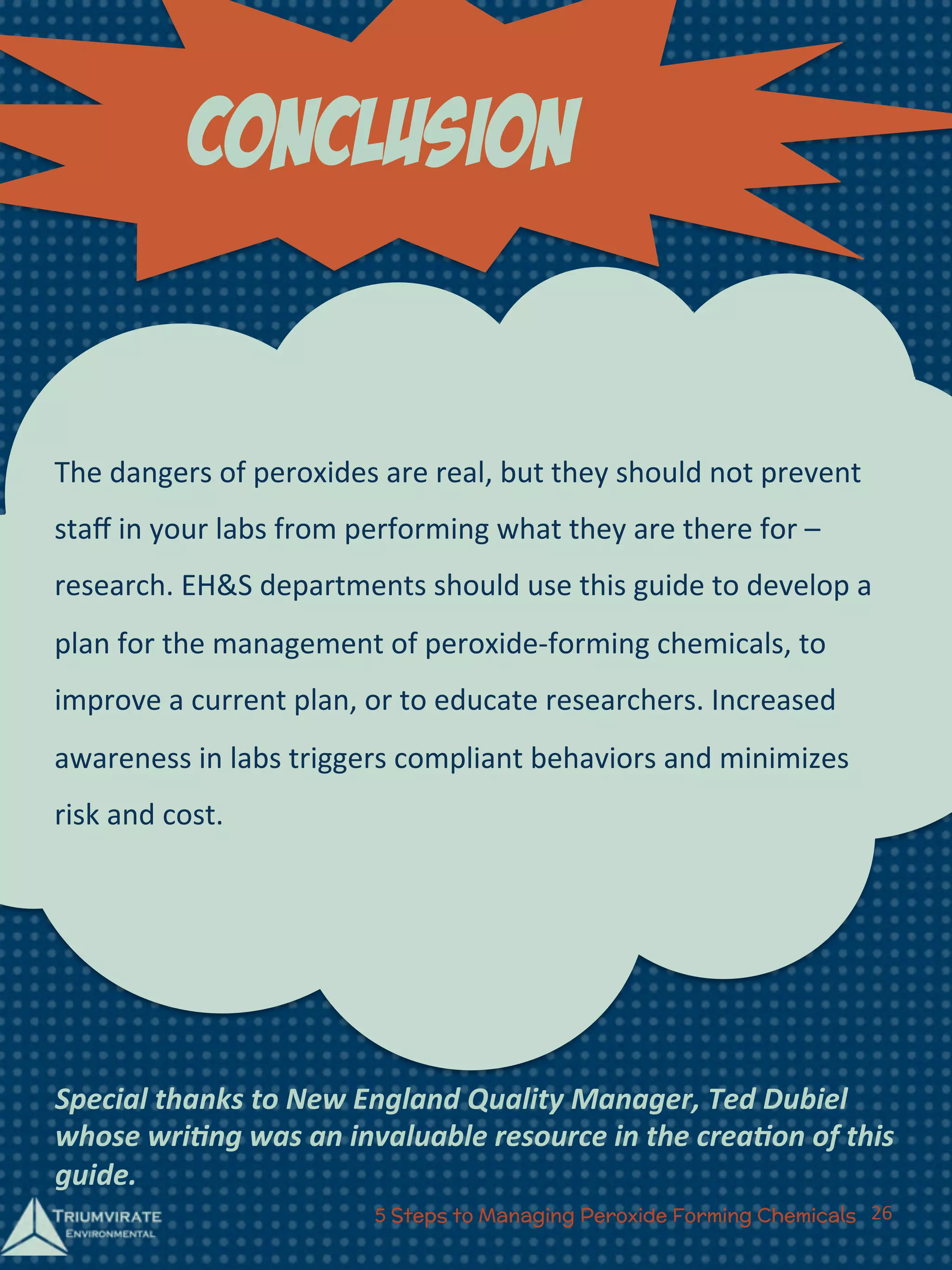 cOnclusion 
The 
dangers 
of 
peroxides 
are 
real, 
but 
they 
should 
not 
prevent 
staff 
in 
your 
labs 
from 
performing 
what 
they 
are 
there 
for 
– 
research. 
EH&S 
departments 
should 
use 
this 
guide 
to 
develop 
a 
plan 
for 
the 
management 
of 
peroxide-­‐forming 
chemicals, 
to 
improve 
a 
current 
plan, 
or 
to 
educate 
researchers. 
Increased 
awareness 
in 
labs 
triggers 
compliant 
behaviors 
and 
minimizes 
risk 
and 
cost. 
Special 
thanks 
to 
New 
England 
Quality 
Manager, 
Ted 
Dubiel 
whose 
wri=ng 
was 
an 
invaluable 
resource 
in 
the 
crea=on 
of 
this 
guide. 
5 Steps to Managing Peroxide Forming Chemicals 26 
 