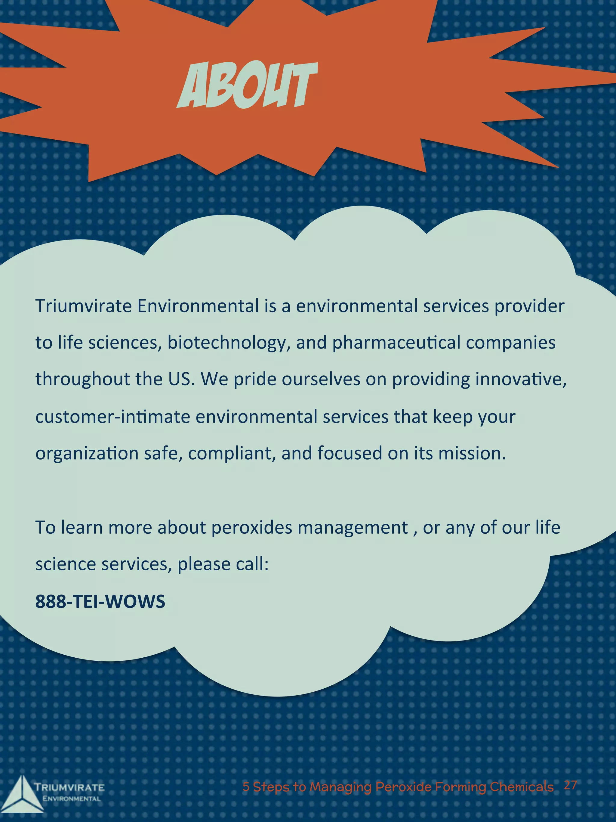 about 
Triumvirate 
Environmental 
is 
a 
environmental 
services 
provider 
to 
life 
sciences, 
biotechnology, 
and 
pharmaceu:cal 
companies 
throughout 
the 
US. 
We 
pride 
ourselves 
on 
providing 
innova:ve, 
customer-­‐in:mate 
environmental 
services 
that 
keep 
your 
organiza:on 
safe, 
compliant, 
and 
focused 
on 
its 
mission. 
To 
learn 
more 
about 
peroxides 
management 
, 
or 
any 
of 
our 
life 
science 
services, 
please 
call: 
888-­‐TEI-­‐WOWS 
5 Steps to Managing Peroxide Forming Chemicals 27 
 