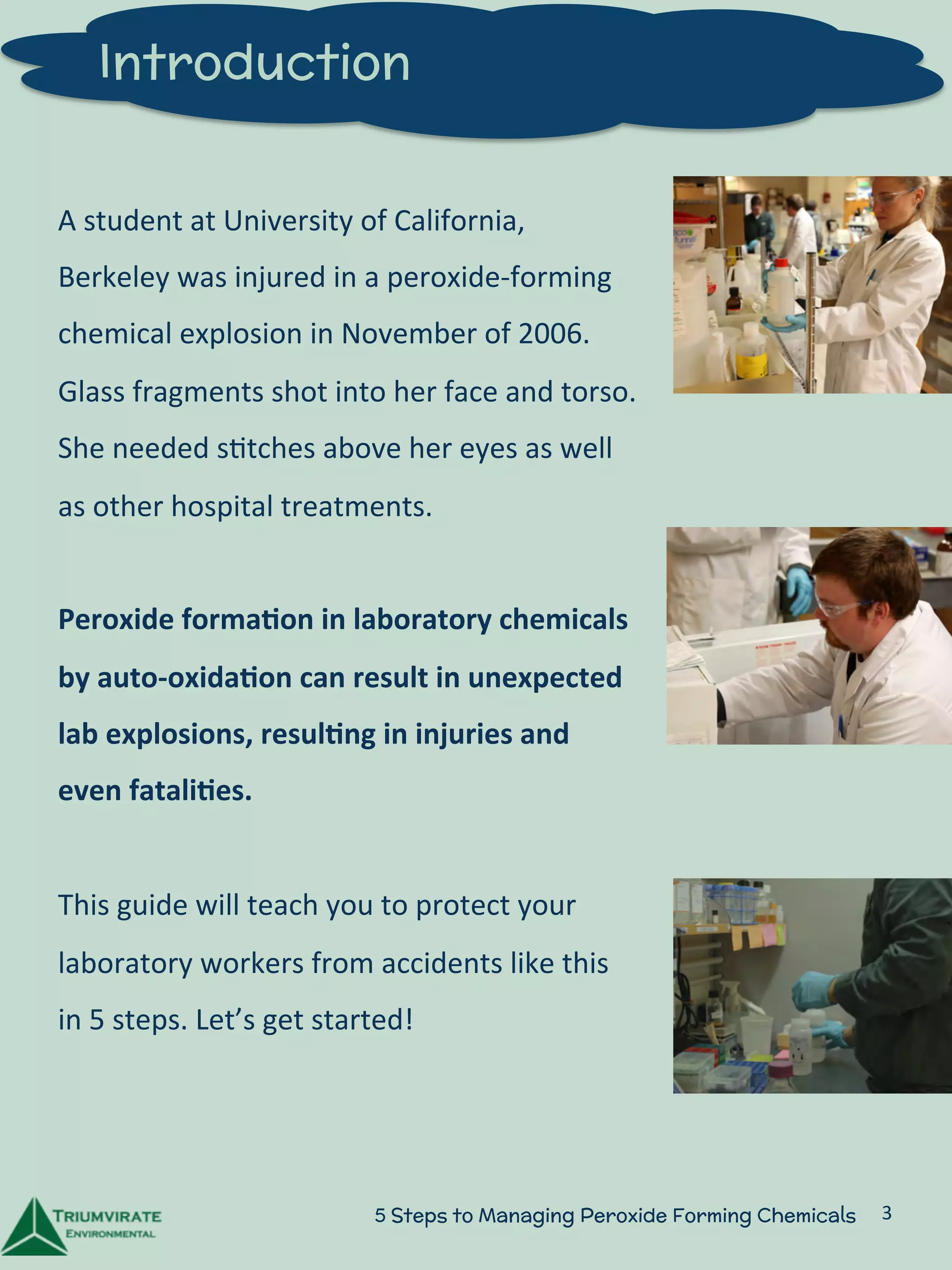 Introduction 
A 
student 
at 
University 
of 
California, 
Berkeley 
was 
injured 
in 
a 
peroxide-­‐forming 
chemical 
explosion 
in 
November 
of 
2006. 
Glass 
fragments 
shot 
into 
her 
face 
and 
torso. 
She 
needed 
s:tches 
above 
her 
eyes 
as 
well 
as 
other 
hospital 
treatments. 
Peroxide 
forma5on 
in 
laboratory 
chemicals 
by 
auto-­‐oxida5on 
can 
result 
in 
unexpected 
lab 
explosions, 
resul5ng 
in 
injuries 
and 
even 
fatali5es. 
This 
guide 
will 
teach 
you 
to 
protect 
your 
laboratory 
workers 
from 
accidents 
like 
this 
in 
5 
steps. 
Let’s 
get 
started! 
5 Steps to Managing Peroxide Forming Chemicals 3 
 