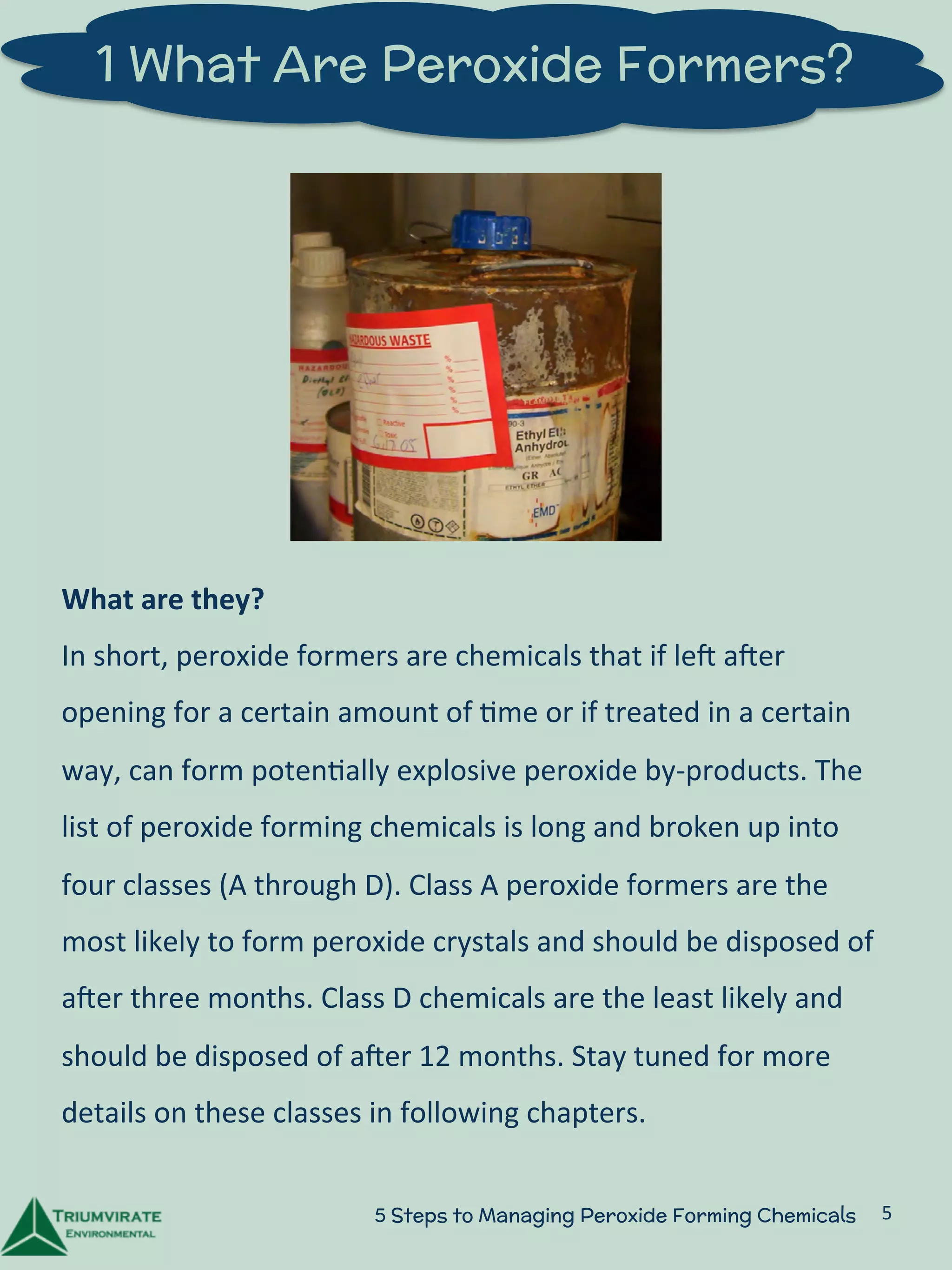 1 What Are Peroxide Formers? 
What 
are 
they? 
In 
short, 
peroxide 
formers 
are 
chemicals 
that 
if 
leU 
aUer 
opening 
for 
a 
certain 
amount 
of 
:me 
or 
if 
treated 
in 
a 
certain 
way, 
can 
form 
poten:ally 
explosive 
peroxide 
by-­‐products. 
The 
list 
of 
peroxide 
forming 
chemicals 
is 
long 
and 
broken 
up 
into 
four 
classes 
(A 
through 
D). 
Class 
A 
peroxide 
formers 
are 
the 
most 
likely 
to 
form 
peroxide 
crystals 
and 
should 
be 
disposed 
of 
aUer 
three 
months. 
Class 
D 
chemicals 
are 
the 
least 
likely 
and 
should 
be 
disposed 
of 
aUer 
12 
months. 
Stay 
tuned 
for 
more 
details 
on 
these 
classes 
in 
following 
chapters. 
5 Steps to Managing Peroxide Forming Chemicals 5 
 