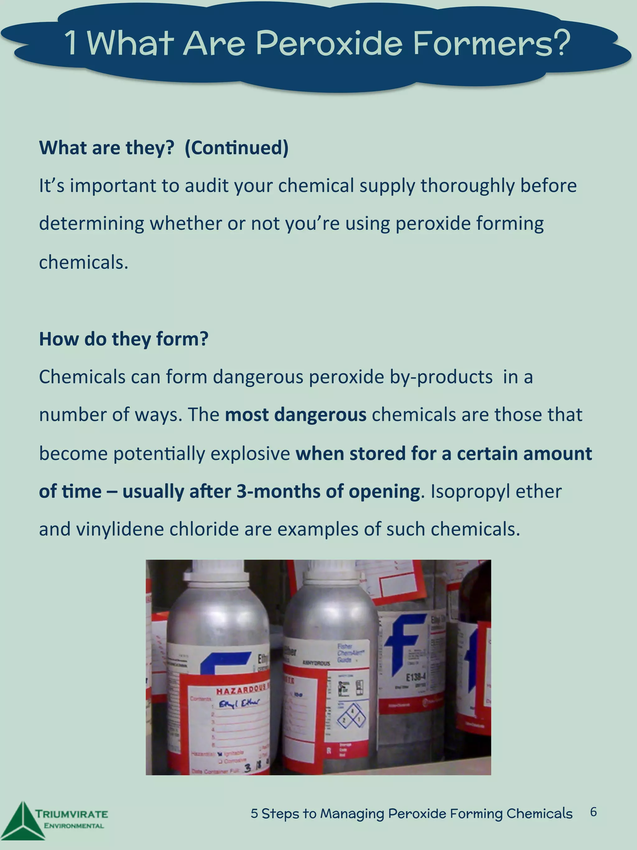 1 What Are Peroxide Formers? 
What 
are 
they? 
(Con5nued) 
It’s 
important 
to 
audit 
your 
chemical 
supply 
thoroughly 
before 
determining 
whether 
or 
not 
you’re 
using 
peroxide 
forming 
chemicals. 
How 
do 
they 
form? 
Chemicals 
can 
form 
dangerous 
peroxide 
by-­‐products 
in 
a 
number 
of 
ways. 
The 
most 
dangerous 
chemicals 
are 
those 
that 
become 
poten:ally 
explosive 
when 
stored 
for 
a 
certain 
amount 
of 
5me 
– 
usually 
aGer 
3-­‐months 
of 
opening. 
Isopropyl 
ether 
and 
vinylidene 
chloride 
are 
examples 
of 
such 
chemicals. 
5 Steps to Managing Peroxide Forming Chemicals 6 
 