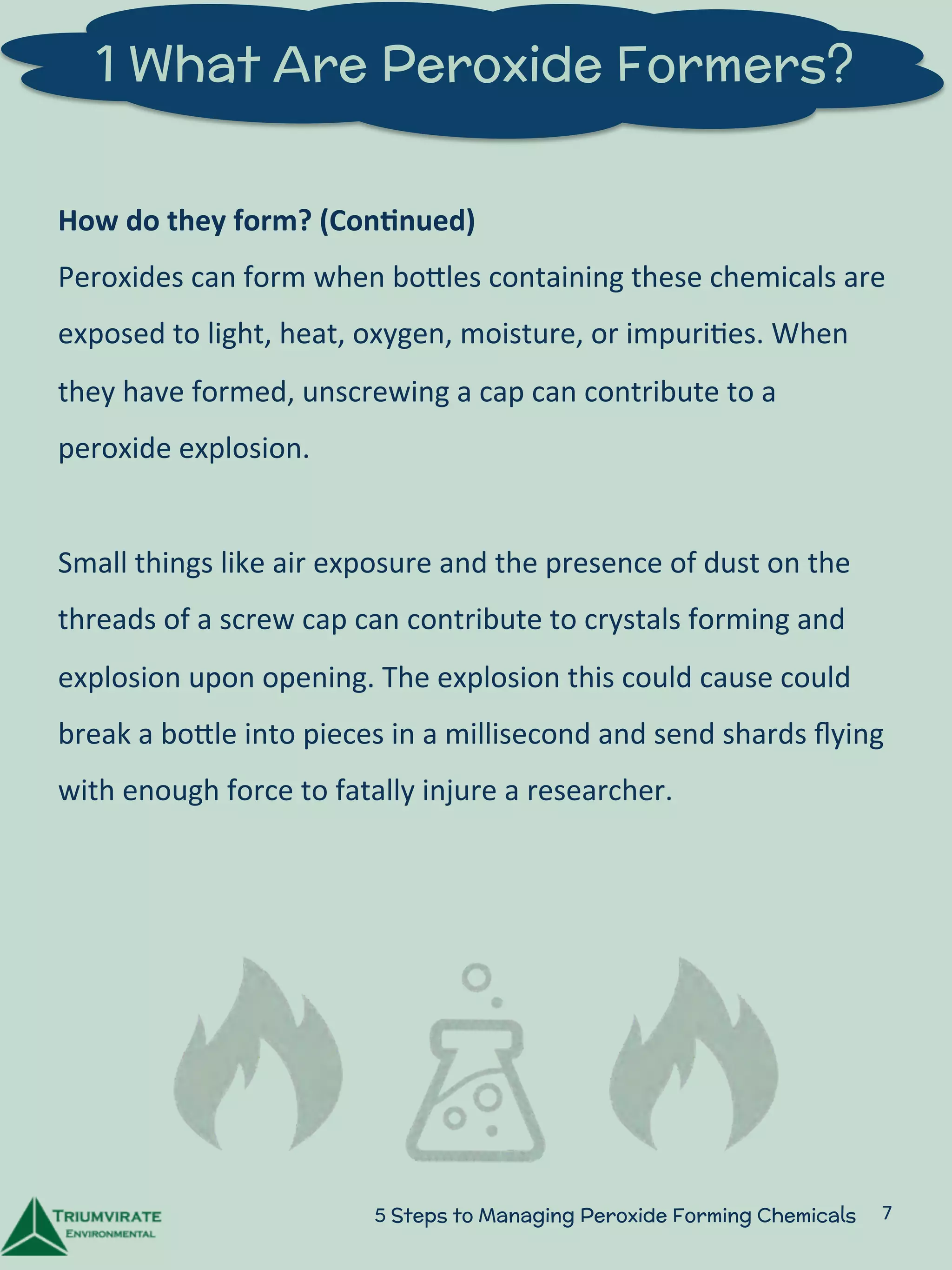 1 What Are Peroxide Formers? 
How 
do 
they 
form? 
(Con5nued) 
Peroxides 
can 
form 
when 
boZles 
containing 
these 
chemicals 
are 
exposed 
to 
light, 
heat, 
oxygen, 
moisture, 
or 
impuri:es. 
When 
they 
have 
formed, 
unscrewing 
a 
cap 
can 
contribute 
to 
a 
peroxide 
explosion. 
Small 
things 
like 
air 
exposure 
can 
contribute 
to 
crystals 
forming 
and 
explosion 
upon 
opening. 
The 
explosion 
this 
could 
cause 
could 
break 
a 
boZle 
into 
pieces 
in 
a 
millisecond 
and 
send 
shards 
flying 
with 
enough 
force 
to 
fatally 
injure 
a 
researcher. 
5 Steps to Managing Peroxide Forming Chemicals 7 
 