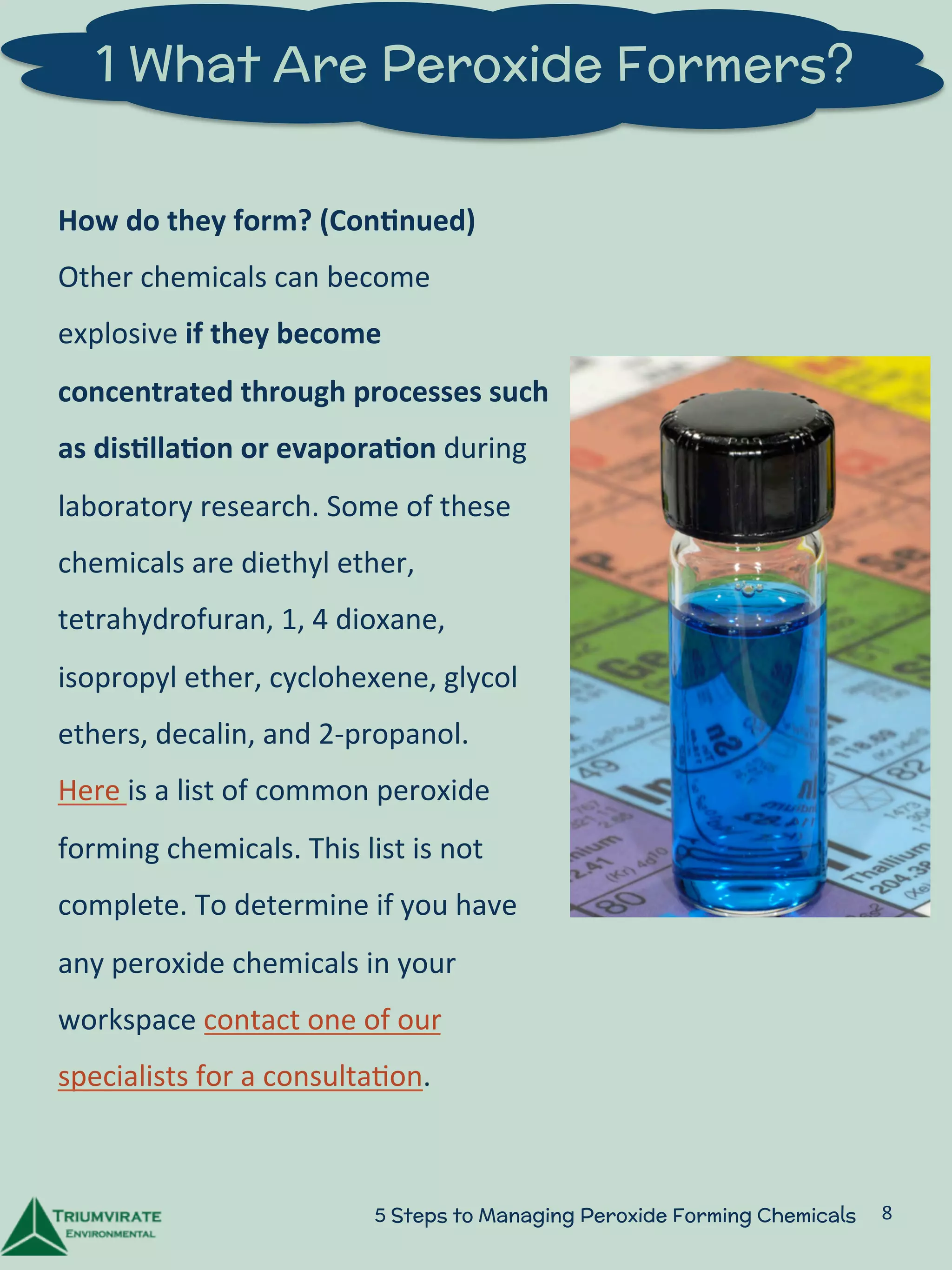 1 What Are Peroxide Formers? 
How 
do 
they 
form? 
(Con5nued) 
Other 
chemicals 
can 
become 
explosive 
if 
they 
become 
concentrated 
through 
processes 
such 
as 
dis5lla5on 
or 
evapora5on 
during 
laboratory 
research. 
Some 
of 
these 
chemicals 
are 
diethyl 
ether, 
tetrahydrofuran, 
1, 
4 
dioxane, 
isopropyl 
ether, 
cyclohexene, 
glycol 
ethers, 
decalin, 
and 
2-­‐propanol. 
Here 
is 
a 
list 
of 
common 
peroxide 
forming 
chemicals. 
This 
list 
is 
not 
complete. 
To 
determine 
if 
you 
have 
any 
peroxide 
chemicals 
in 
your 
workspace 
contact 
one 
of 
our 
specialists 
for 
a 
consulta:on. 
5 Steps to Managing Peroxide Forming Chemicals 8 
 