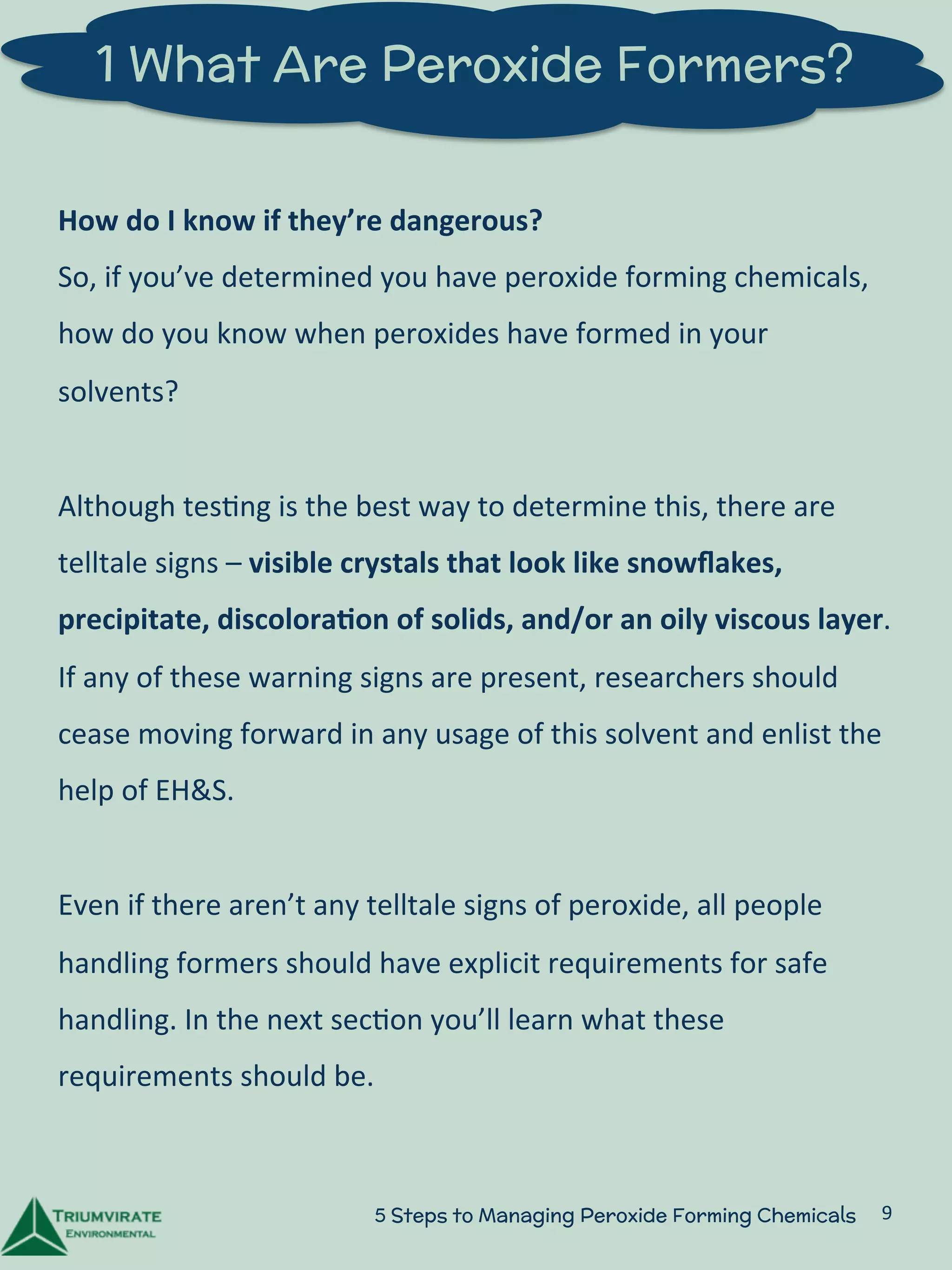1 What Are Peroxide Formers? 
How 
do 
I 
know 
if 
they’re 
dangerous? 
So, 
if 
you’ve 
determined 
you 
have 
peroxide 
forming 
chemicals, 
how 
do 
you 
know 
when 
peroxides 
have 
formed 
in 
your 
solvents? 
Although 
tes:ng 
is 
the 
best 
way 
to 
determine 
this, 
there 
are 
telltale 
signs 
– 
visible 
crystals 
that 
look 
like 
snowflakes, 
precipitate, 
discolora5on 
of 
solids, 
and/or 
an 
oily 
viscous 
layer. 
If 
any 
of 
these 
warning 
signs 
are 
present, 
researchers 
should 
cease 
moving 
forward 
in 
any 
usage 
of 
this 
solvent 
and 
enlist 
the 
help 
of 
EH&S. 
Even 
if 
there 
aren’t 
any 
telltale 
signs 
of 
peroxide, 
all 
people 
handling 
formers 
should 
have 
explicit 
requirements 
for 
safe 
handling. 
In 
the 
next 
sec:on 
you’ll 
learn 
what 
these 
requirements 
should 
be. 
5 Steps to Managing Peroxide Forming Chemicals 9 
 