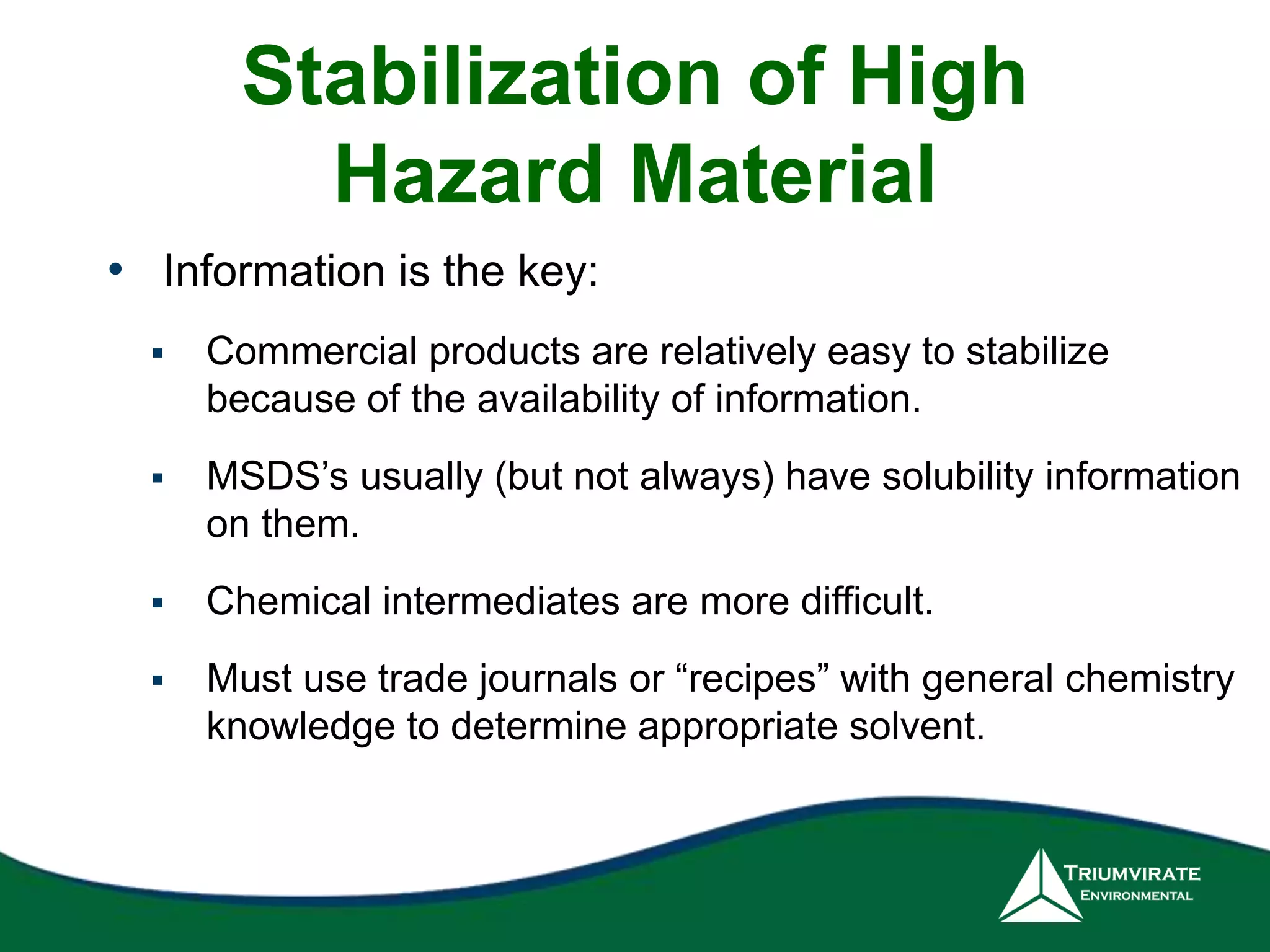 Stabilization of High 
Hazard Material 
• Information is the key: 
 Commercial products are relatively easy to stabilize 
because of the availability of information. 
 MSDS’s usually (but not always) have solubility information 
on them. 
 Chemical intermediates are more difficult. 
 Must use trade journals or “recipes” with general chemistry 
knowledge to determine appropriate solvent. 
 