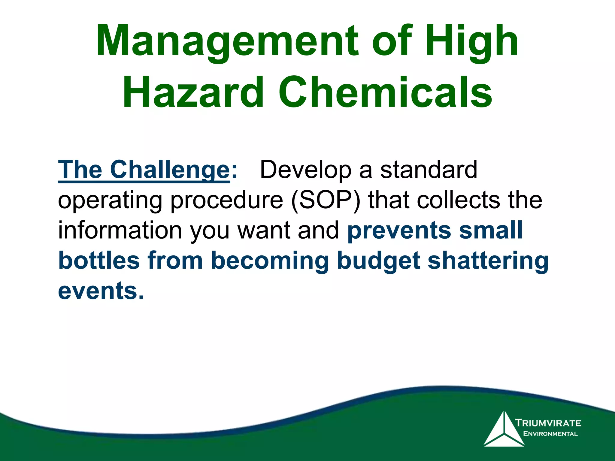 Management of High 
Hazard Chemicals 
The Challenge: Develop a standard 
operating procedure (SOP) that collects the 
information you want and prevents small 
bottles from becoming budget shattering 
events. 
 