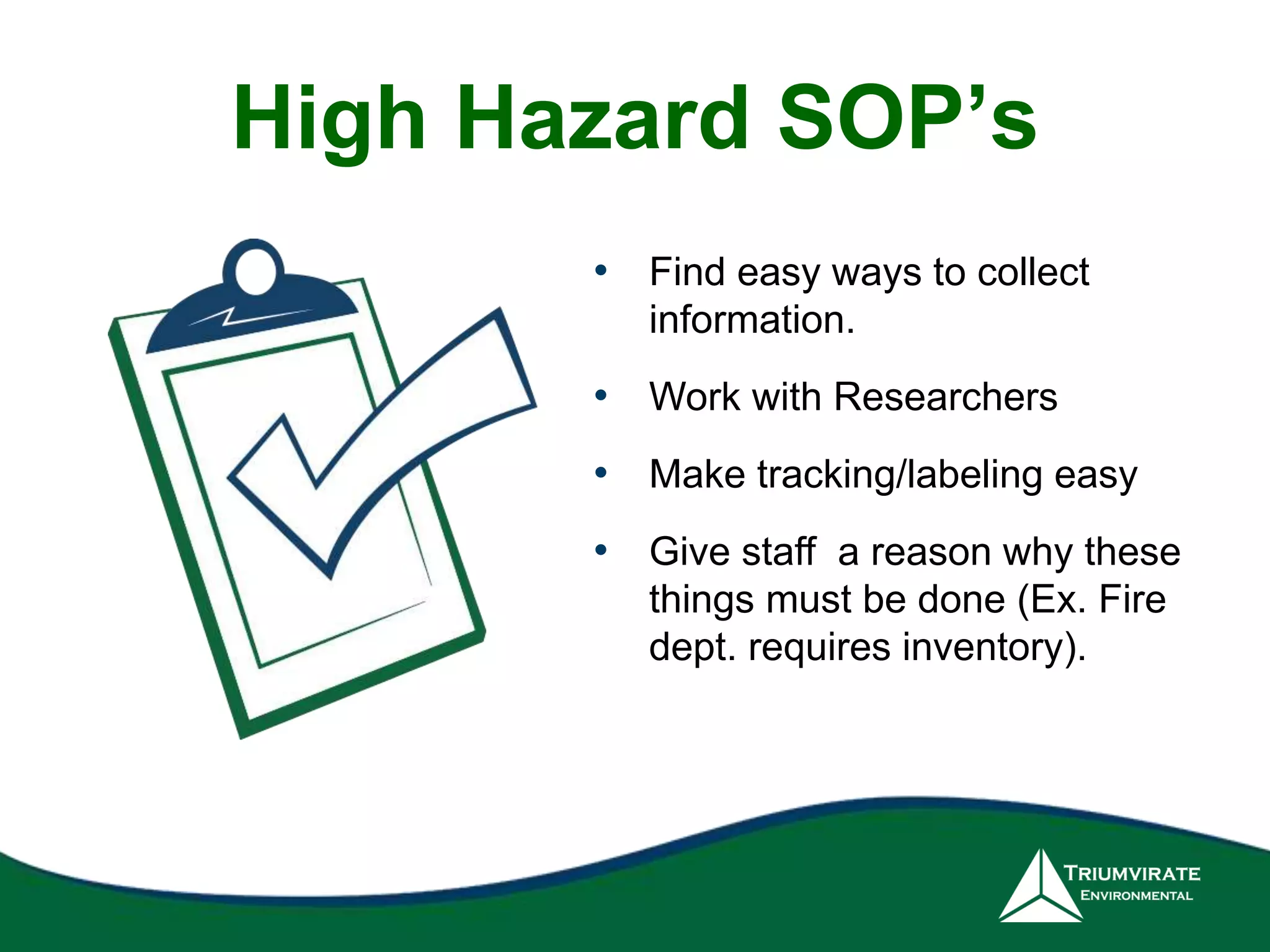 High Hazard SOP’s 
• Find easy ways to collect 
information. 
• Work with Researchers 
• Make tracking/labeling easy 
• Give staff a reason why these 
things must be done (Ex. Fire 
dept. requires inventory). 
 