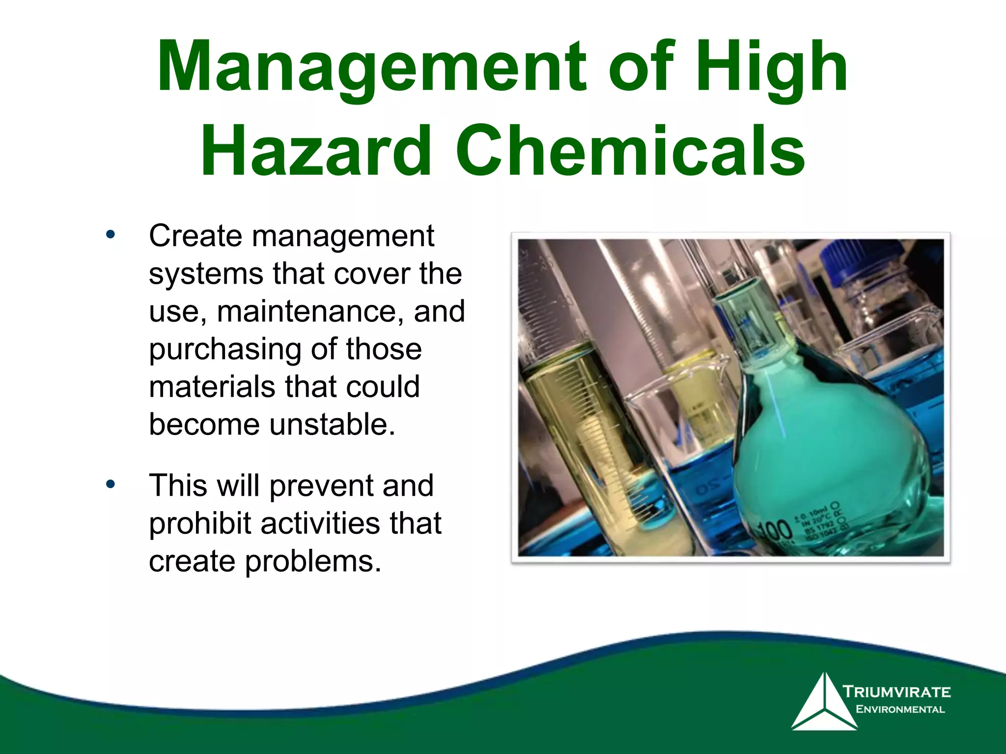 Management of High 
Hazard Chemicals 
• Create management 
systems that cover the 
use, maintenance, and 
purchasing of those 
materials that could 
become unstable. 
• This will prevent and 
prohibit activities that 
create problems. 
 