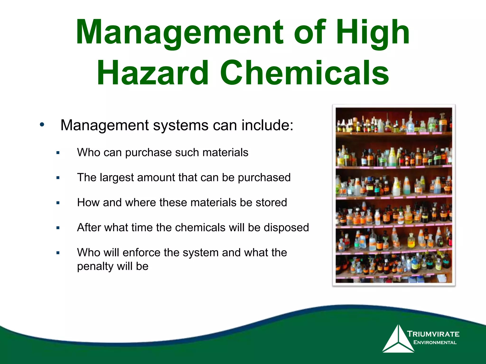 Management of High 
Hazard Chemicals 
• Management systems can include: 
 Who can purchase such materials 
 The largest amount that can be purchased 
 How and where these materials be stored 
 After what time the chemicals will be disposed 
 Who will enforce the system and what the 
penalty will be 
 