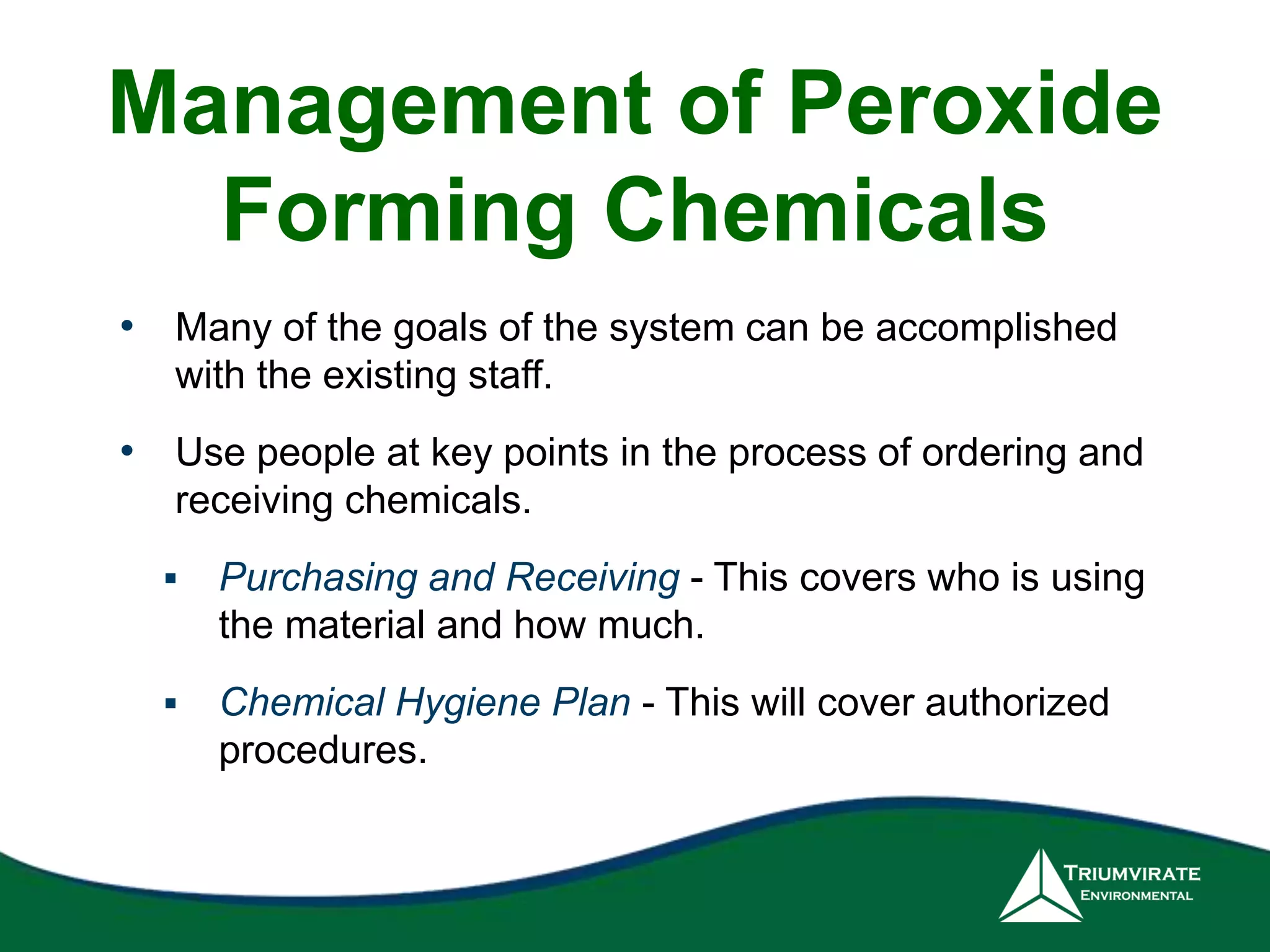 Management of Peroxide 
Forming Chemicals 
• Many of the goals of the system can be accomplished 
with the existing staff. 
• Use people at key points in the process of ordering and 
receiving chemicals. 
 Purchasing and Receiving - This covers who is using 
the material and how much. 
 Chemical Hygiene Plan - This will cover authorized 
procedures. 
 