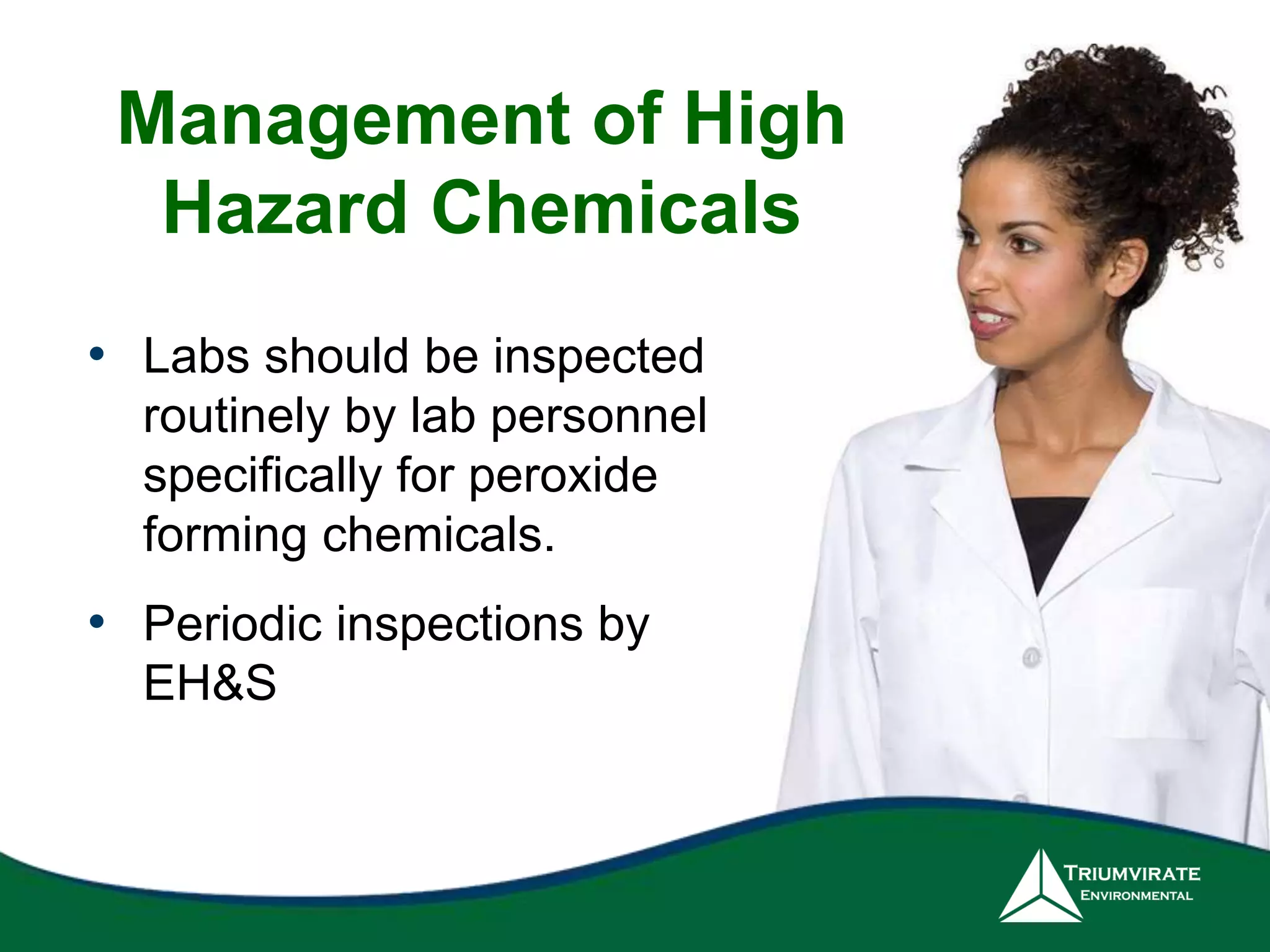 Management of High 
Hazard Chemicals 
• Labs should be inspected 
routinely by lab personnel 
specifically for peroxide 
forming chemicals. 
• Periodic inspections by 
EH&S 
 