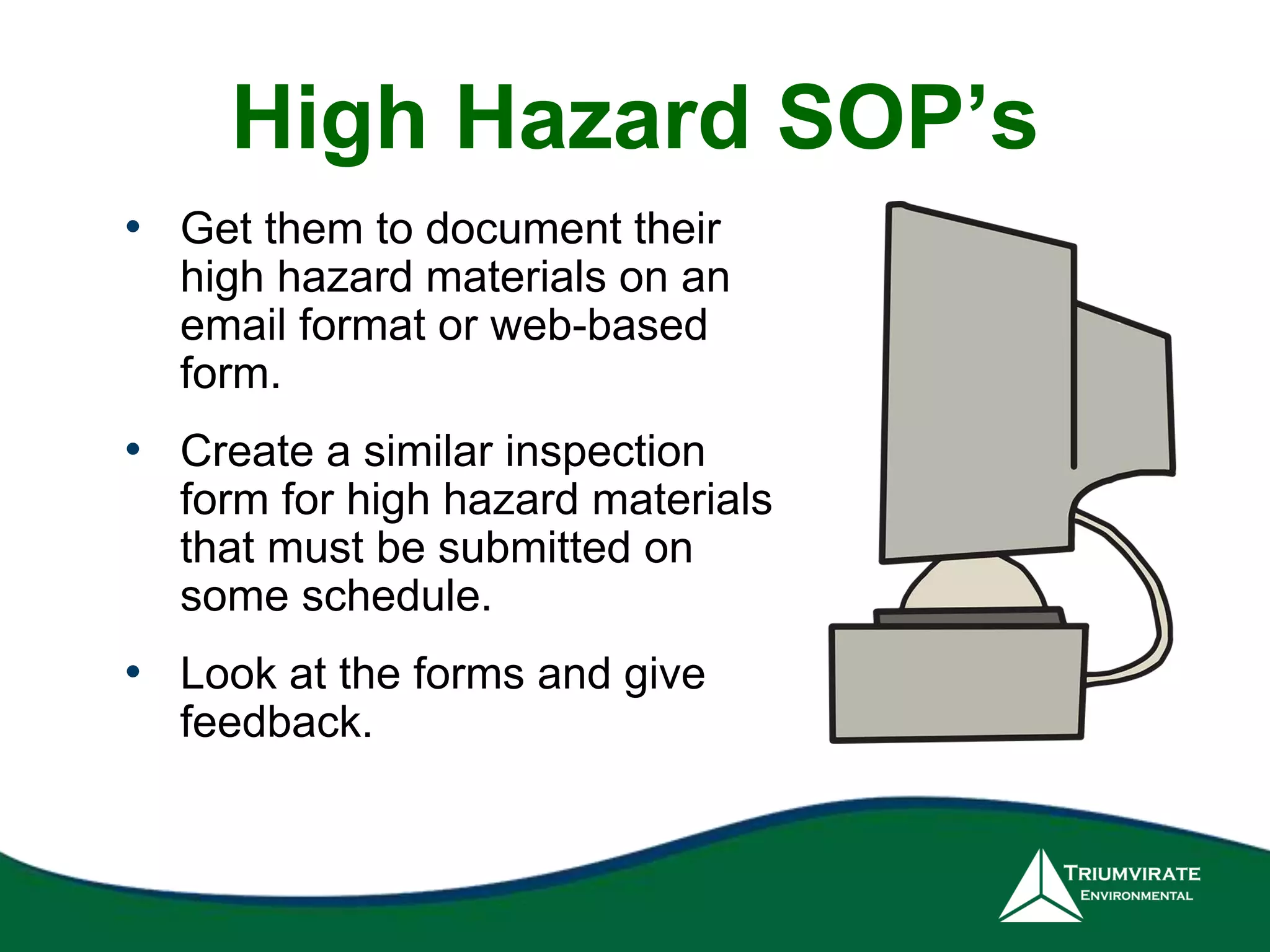 High Hazard SOP’s 
• Get them to document their 
high hazard materials on an 
email format or web-based 
form. 
• Create a similar inspection 
form for high hazard materials 
that must be submitted on 
some schedule. 
• Look at the forms and give 
feedback. 
 