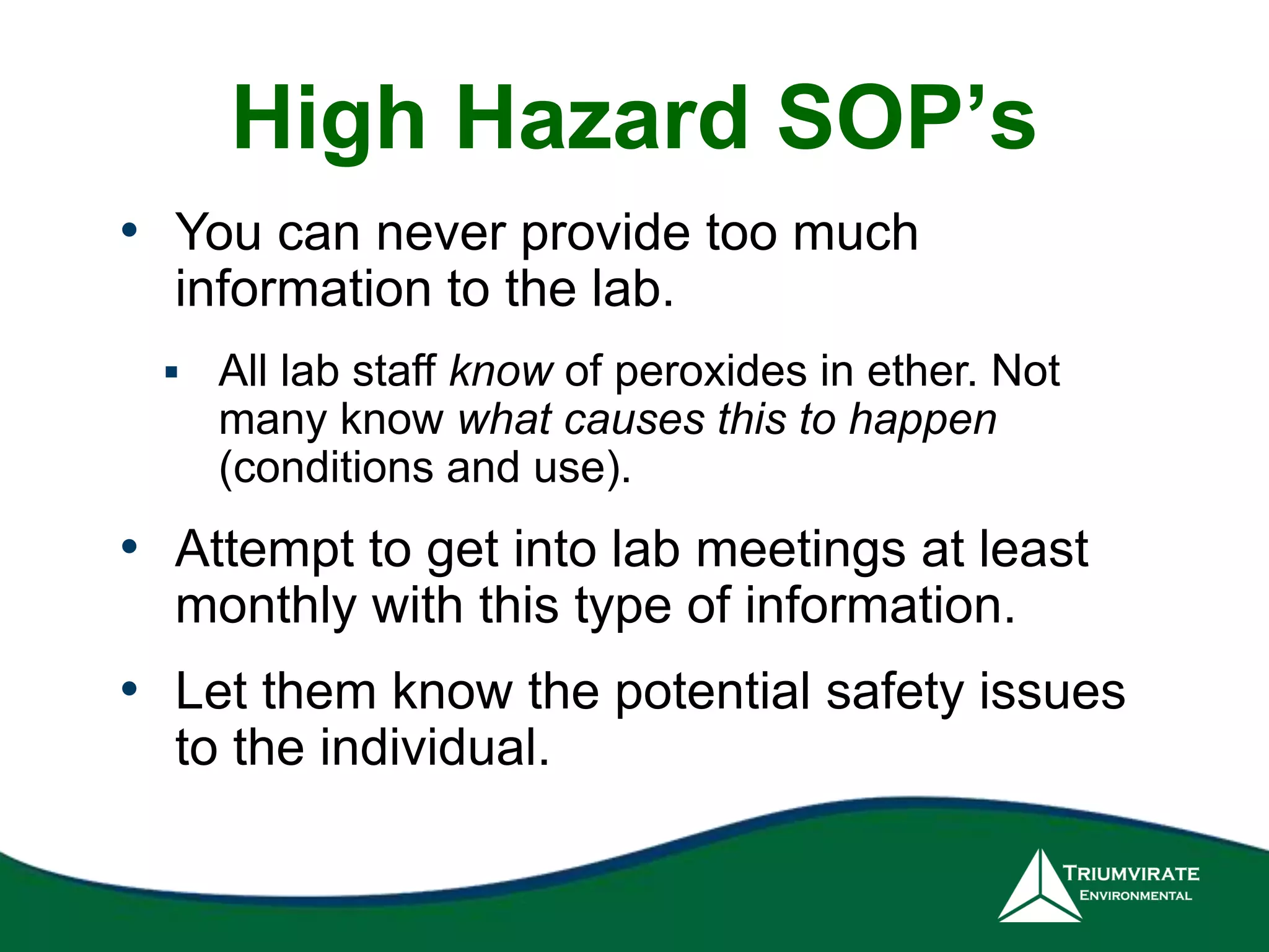 High Hazard SOP’s 
• You can never provide too much 
information to the lab. 
 All lab staff know of peroxides in ether. Not 
many know what causes this to happen 
(conditions and use). 
• Attempt to get into lab meetings at least 
monthly with this type of information. 
• Let them know the potential safety issues 
to the individual. 
 