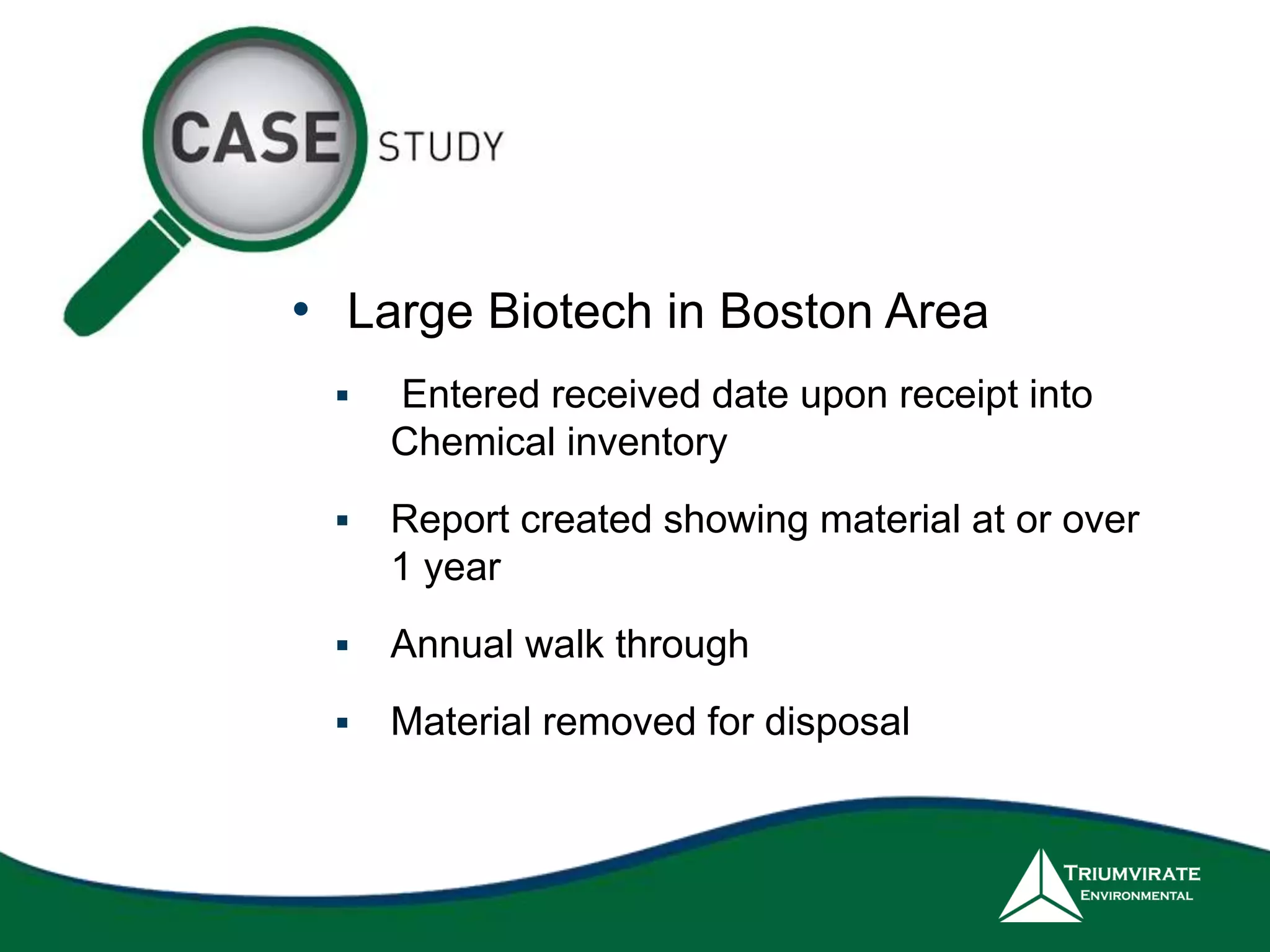• Large Biotech in Boston Area 
 Entered received date upon receipt into 
Chemical inventory 
 Report created showing material at or over 
1 year 
 Annual walk through 
 Material removed for disposal 
 