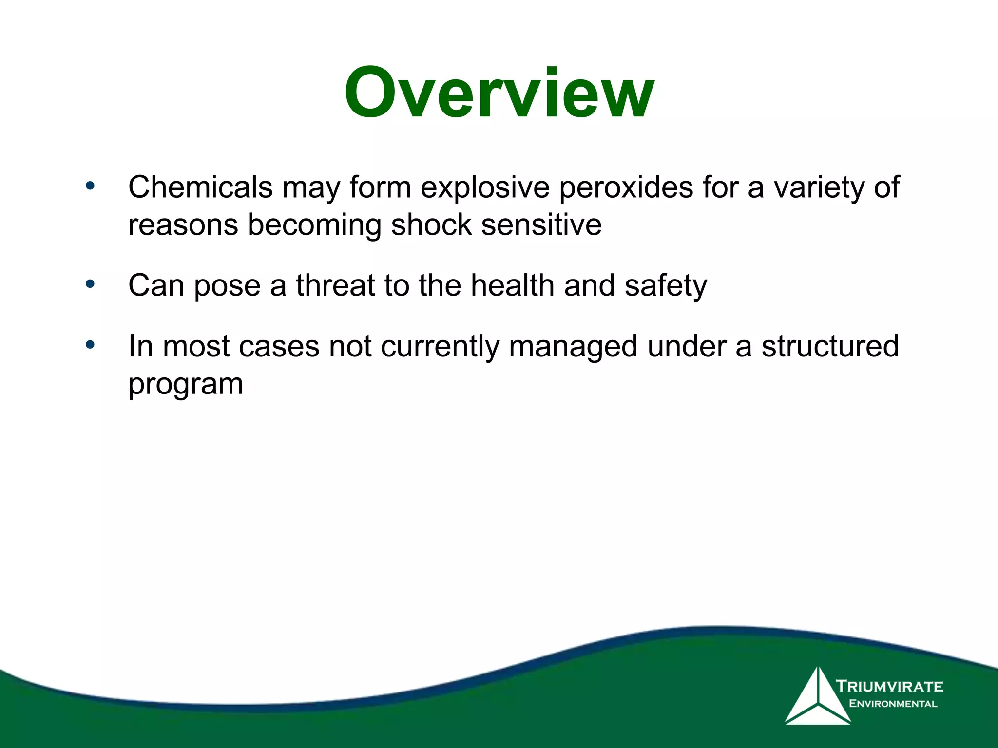 Overview 
• Chemicals may form explosive peroxides for a variety of 
reasons becoming shock sensitive 
• Can pose a threat to the health and safety 
• In most cases not currently managed under a structured 
program 
 