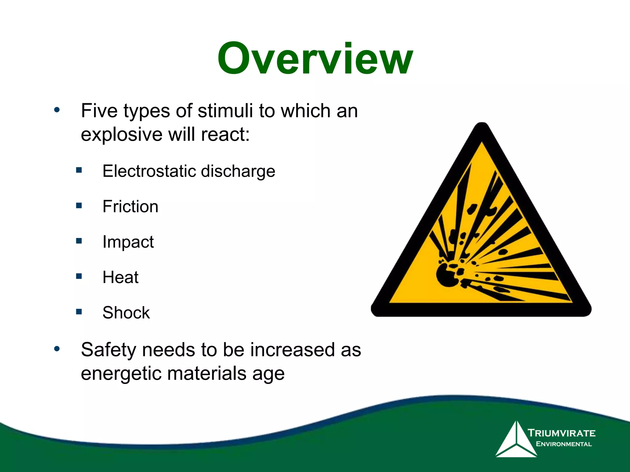 Overview 
• Five types of stimuli to which an 
explosive will react: 
 Electrostatic discharge 
 Friction 
 Impact 
 Heat 
 Shock 
• Safety needs to be increased as 
energetic materials age 
 