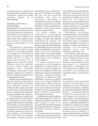 90 Salceda Sacanelles R
a los peroxisomas y los engloba. Este
mecanismo parece requerir de más de
14 proteínas, muchas de las cuales
participan también en la
macropexofagia.
INTERRELACIÓN CON LA
MITOCONDRIA
Bajo condiciones en que la biogénesis
de peroxisomas es defectuosa, se han
observado alteraciones funcionales y
estructurales de la mitocondria; por
ello, se piensa que cambios en la
relación entre estos organelos puede
estar asociada a la degeneración
celular y enfermedades en el ser
humano.
Los peroxisomas y mitocondrias
son organelos de diferente origen
evolutivo. La mitocondria, adicional
a su función en la conversión de
energía, participa en el control del
estado redox de la célula, la
homeostasis del calcio y en la
apoptosis (10). A pesar de las claras
diferencias entre estos organelos,
diversos estudios indican que
comparten ciertas similitudes
morfológicas y funcionales: ambos
organelos adoptan una variedad de
formas y comparten componentes de
su maquinaria de división.
Mientras que la mitocondria realiza
funciones específicas (producción de
ATP), los peroxisomas, se considera,
tienen múltiples funciones. La
homeostasis de los lípidos en la célula
se mantiene por la oxidación de ácidos
grasos y acumulación de triglicéridos
en la que participan ambos organelos.
En la mitocondria, el primer paso
de la beta-oxidación de ácidos grasos
es catalizada por varias deshidro-
genasas unidas a FAD, las cuales donan
sus electrones a la cadena respiratoria.
La beta-oxidación en los peroxisomas
no participa en la formación de ATP,
la energía se disipa como calor y por
tanto contribuye a la termogénesis;
por su parte donan los electrones
directamente al oxígeno molecular
formando H2
O2
, que se rompe en O2
y
agua por la actividad de la catalasa.
Más aún, una gran interacción
metabólica existe entre los
peroxisomas, mitocondrias y
cloroplastos en las hojas de las plantas
en donde los peroxisomas convierten
el glicolato, formado en la fotosíntesis,
en glicina y serina lo que se conoce
como foto respiración (11).
En células animales los
peroxisomas y las mitocondrias
presentan sistemas de beta-oxidación
de lípidos, los cuales tienen diferente
especificidad de sustratos. Los
peroxisomas oxidan ácidos grasos de
cadenamuylarga,ácidosdicarboxílicos
de cadena larga, precursores de ácidos
biliares,prostaglandinas,leucotrienosy
ácidos grasos poli insaturados;
mientras que la mitocondria cataliza
la beta-oxidación de ácidos grasos de
cadena menor como: el palmitato,
oleato y linoleato.
La cadena respiratoria de la
mitocondria es el sitio principal de
producción de radicales libres. La
formación de radicales superóxido
ocurre en el complejo I (NADH- coQ
reductasa) así como en el complejo III
(citocromo c oxidasa) de la cadena
respiratoria. El superóxido puede
rápidamente convertirse en especies
reactivas de oxígeno (ERO) más
potentes (H2
O2
, radicales hidroxilo,
peroxinitrito), los cuales pueden
actuar sobre diferentes moléculas
llevando a la inactivación de proteínas,
lípidos y DNA en la mitocondria u
otras regiones de la célula.
La mitocondria contiene moléculas
antioxidantes (glutatión, NADH, tio-
redoxina) y enzimas que minimizan el
daño oxidativo a partir de la
descomposición de ERO (superóxido
dismutasa dependiente de manganeso
(Mn-SOD), glutatión reductasa,
peroxidasa).
En los peroxisomas, las numerosas
oxidasas, junto con el citocromo B5 y
un citocromo P-450, producen ERO
(H2
O2
, radicales superóxido, radicales
hidroxilo y óxido nítrico) (12). Se
estima que cerca del 35% del H2
O2
producido en el hígado de la rata se
genera por las oxidasas de
peroxisomas, constituyendo 20% del
total del consumo de oxígeno. Estos
organelos también tienen múltiples
enzimas antioxidantes (catalasa, Cu-
Zn-SOD, glutatión peroxidasa).
Mitocondrias y peroxisomas
comparten distintas vías metabólicas
y la maquinaria de fisión; además,
recientes estudios demostraron que
una proteína unida a la membrana
externa mitocondrial se incorpora en
pequeñas vesículas que fusionan su
contenido a los peroxisomas,
indicando nuevas rutas de
comunicación entre ellos (13).
Por lo anterior, resulta relevante el
hecho de que la mitocondria pueda
iniciar la apoptosis celular. En este
sentido, recientemente se han
descubierto nuevas funciones de los
peroxisomas en el desarrollo,
diferenciación y morfogénesis (10,
12) y defectos en este organelo están
conectados con carcinogénesis,
neurodegeneración y envejecimiento
(10).
PATOLOGÍAS
La importancia de los peroxisomas
resalta por los desordenes en su
biogénesis que llevan a alteraciones
en humanos que incluyen el síndrome
de Zellweger, enfermedad infantil de
Refsum y adrenoleucodistrofia
neonatal. Se conocen al menos 20
enfermedades peroxisomales de
origen genético con manifestaciones
clínicas y bioquímicas heterogéneas,
las que se caracterizan por defectos en
la biogénesis o deficiencia en alguna
enzima, como el caso de la urato
oxidasa que causa la gota.Ambos tipos
presentan defectos similares, la
mayoría presentan daño neurológico
y llevan a la muerte a temprana edad
(14).
 