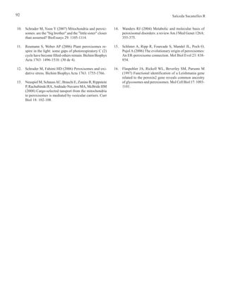 92 Salceda Sacanelles R
14. Wanders RJ (2004) Metabolic and molecular basis of
peroxisomal disorders: a reviewAm J Med Genet 126A:
355-375.
15. Schluter A, Ripp R, Fourcade S, Mandel JL, Poch O,
Pujol A (2006) The evolutionary origin of peroxisomes:
An ER-peroxisome connection. Mol Biol Evol 23: 838-
854.
16. Flaspohler JA, Rickoll WL, Beverley SM, Parsons M
(1997) Functional identification of a Leishmania gene
related to the peroxin2 gene reveals common ancestry
of glycosomes and peroxisomes. Mol Cell Biol 17: 1093-
1101.
10. Schrader M, Yoon Y (2007) Mitochondria and peroxi-
somes: are the "big brother" and the "little sister" closer
than assumed? BioEssays 29: 1105-1114.
11. Reumann S, Weber AP (2006) Plant peroxisomes re-
spire in the light: some gaps of photorespiratory C (2)
cycle have become filled-others remain. Bichim Biophys
Acta 1763: 1496-1510. (30 de 4).
12. Schrader M, Fahimi HD (2006) Peroxisomes and oxi-
dative stress. Bichim Biophys Acta 1763: 1755-1766.
13. Neuspiel M, SchaussAC, Braschi E, Zunino R, Rippstein
P, Rachubinski RA,Andrade-Navarro MA, McBride HM
(2008) Cargo-selected tansport from the mitochondria
to peroxisomes is mediated by vesicular carriers. Curr
Biol 18: 102-108.
 