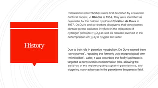 History
Peroxisomes (microbodies) were first described by a Swedish
doctoral student, J. Rhodin in 1954. They were identified as
organelles by the Belgian cytologist Christian de Duve in
1967. De Duve and co-workers discovered that peroxisomes
contain several oxidases involved in the production of
hydrogen peroxide (H2O2) as well as catalase involved in the
decomposition of H2O2 to oxygen and water.
Due to their role in peroxide metabolism, De Duve named them
“peroxisomes”, replacing the formerly used morphological term
“microbodies”. Later, it was described that firefly luciferase is
targeted to peroxisomes in mammalian cells, allowing the
discovery of the import targeting signal for peroxisomes, and
triggering many advances in the peroxisome biogenesis field.
 