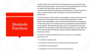 Metabolic
Functions
A major function of the peroxisome is the breakdown of very long chain fatty
acids through beta oxidation. In animal cells, the long fatty acids are converted
to medium chain fatty acids, which are subsequently shuttled
to mitochondria where they eventually are broken down to carbon dioxide and
water. In yeast and plant cells, this process is carried out exclusively in
peroxisomes.
The first reactions in the formation of plasmalogen in animal cells also occur in
peroxisomes. Plasmalogen is the most abundant phospholipid in myelin.
Deficiency of plasmalogens causes profound abnormalities in the myelination
of nerve cells, which is one reason why many peroxisomal disorders affect the
nervous system. Peroxisomes also play a role in the production of bile acids
important for the absorption of fats and fat-soluble vitamins, such as vitamins A
and K. Skin disorders are features of genetic disorders affecting peroxisome
function as a result.
The specific metabolic pathways that occur exclusively in mammalian
peroxisomes are:
 α-oxidation of phytanic acid
 β-oxidation of very-long-chain and polyunsaturated fatty acids
 biosynthesis of plasmalogens
 conjugation of cholic acid as part of bile acid synthesis
 